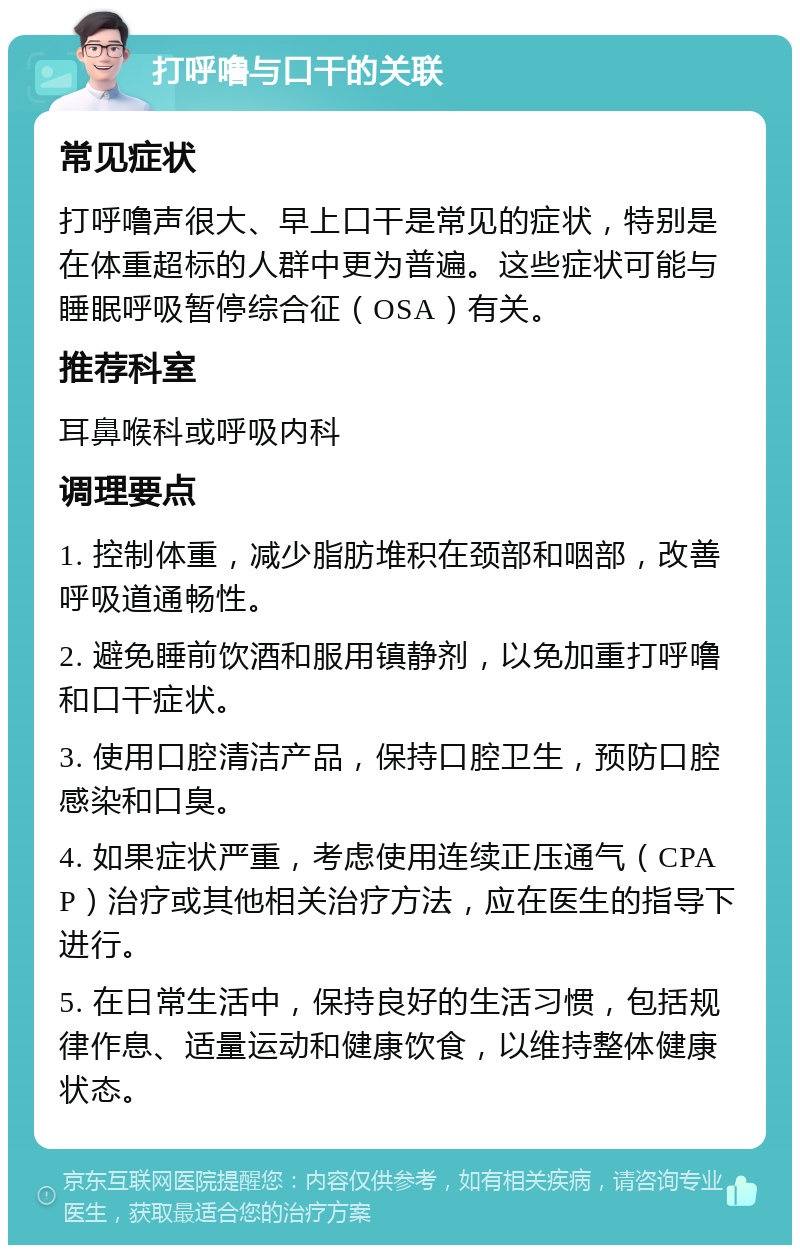 打呼噜与口干的关联 常见症状 打呼噜声很大、早上口干是常见的症状，特别是在体重超标的人群中更为普遍。这些症状可能与睡眠呼吸暂停综合征（OSA）有关。 推荐科室 耳鼻喉科或呼吸内科 调理要点 1. 控制体重，减少脂肪堆积在颈部和咽部，改善呼吸道通畅性。 2. 避免睡前饮酒和服用镇静剂，以免加重打呼噜和口干症状。 3. 使用口腔清洁产品，保持口腔卫生，预防口腔感染和口臭。 4. 如果症状严重，考虑使用连续正压通气（CPAP）治疗或其他相关治疗方法，应在医生的指导下进行。 5. 在日常生活中，保持良好的生活习惯，包括规律作息、适量运动和健康饮食，以维持整体健康状态。