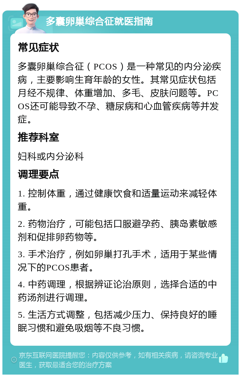 多囊卵巢综合征就医指南 常见症状 多囊卵巢综合征（PCOS）是一种常见的内分泌疾病，主要影响生育年龄的女性。其常见症状包括月经不规律、体重增加、多毛、皮肤问题等。PCOS还可能导致不孕、糖尿病和心血管疾病等并发症。 推荐科室 妇科或内分泌科 调理要点 1. 控制体重，通过健康饮食和适量运动来减轻体重。 2. 药物治疗，可能包括口服避孕药、胰岛素敏感剂和促排卵药物等。 3. 手术治疗，例如卵巢打孔手术，适用于某些情况下的PCOS患者。 4. 中药调理，根据辨证论治原则，选择合适的中药汤剂进行调理。 5. 生活方式调整，包括减少压力、保持良好的睡眠习惯和避免吸烟等不良习惯。