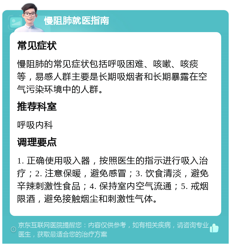 慢阻肺就医指南 常见症状 慢阻肺的常见症状包括呼吸困难、咳嗽、咳痰等，易感人群主要是长期吸烟者和长期暴露在空气污染环境中的人群。 推荐科室 呼吸内科 调理要点 1. 正确使用吸入器，按照医生的指示进行吸入治疗；2. 注意保暖，避免感冒；3. 饮食清淡，避免辛辣刺激性食品；4. 保持室内空气流通；5. 戒烟限酒，避免接触烟尘和刺激性气体。