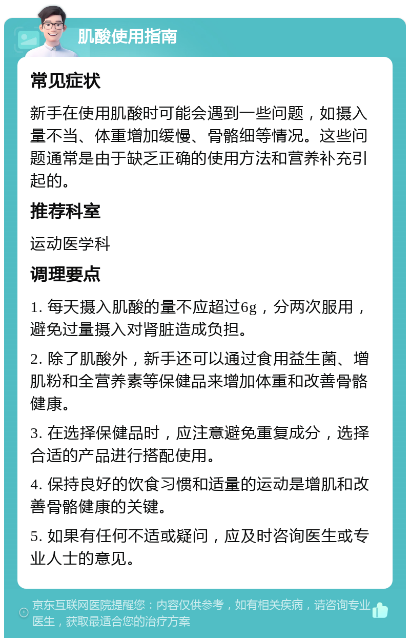 肌酸使用指南 常见症状 新手在使用肌酸时可能会遇到一些问题，如摄入量不当、体重增加缓慢、骨骼细等情况。这些问题通常是由于缺乏正确的使用方法和营养补充引起的。 推荐科室 运动医学科 调理要点 1. 每天摄入肌酸的量不应超过6g，分两次服用，避免过量摄入对肾脏造成负担。 2. 除了肌酸外，新手还可以通过食用益生菌、增肌粉和全营养素等保健品来增加体重和改善骨骼健康。 3. 在选择保健品时，应注意避免重复成分，选择合适的产品进行搭配使用。 4. 保持良好的饮食习惯和适量的运动是增肌和改善骨骼健康的关键。 5. 如果有任何不适或疑问，应及时咨询医生或专业人士的意见。