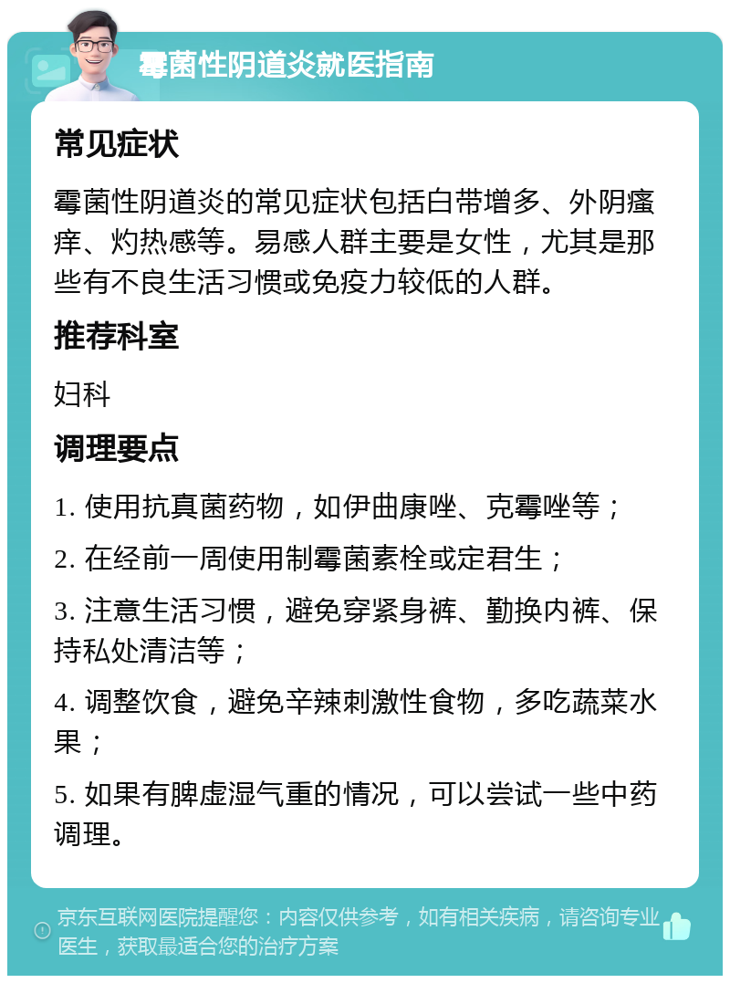 霉菌性阴道炎就医指南 常见症状 霉菌性阴道炎的常见症状包括白带增多、外阴瘙痒、灼热感等。易感人群主要是女性，尤其是那些有不良生活习惯或免疫力较低的人群。 推荐科室 妇科 调理要点 1. 使用抗真菌药物，如伊曲康唑、克霉唑等； 2. 在经前一周使用制霉菌素栓或定君生； 3. 注意生活习惯，避免穿紧身裤、勤换内裤、保持私处清洁等； 4. 调整饮食，避免辛辣刺激性食物，多吃蔬菜水果； 5. 如果有脾虚湿气重的情况，可以尝试一些中药调理。