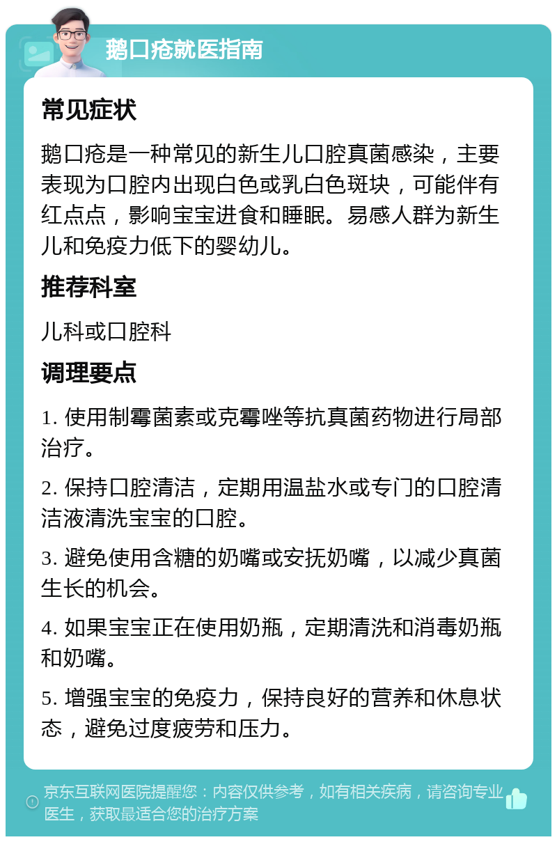 鹅口疮就医指南 常见症状 鹅口疮是一种常见的新生儿口腔真菌感染，主要表现为口腔内出现白色或乳白色斑块，可能伴有红点点，影响宝宝进食和睡眠。易感人群为新生儿和免疫力低下的婴幼儿。 推荐科室 儿科或口腔科 调理要点 1. 使用制霉菌素或克霉唑等抗真菌药物进行局部治疗。 2. 保持口腔清洁，定期用温盐水或专门的口腔清洁液清洗宝宝的口腔。 3. 避免使用含糖的奶嘴或安抚奶嘴，以减少真菌生长的机会。 4. 如果宝宝正在使用奶瓶，定期清洗和消毒奶瓶和奶嘴。 5. 增强宝宝的免疫力，保持良好的营养和休息状态，避免过度疲劳和压力。