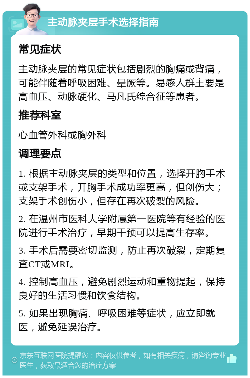 主动脉夹层手术选择指南 常见症状 主动脉夹层的常见症状包括剧烈的胸痛或背痛，可能伴随着呼吸困难、晕厥等。易感人群主要是高血压、动脉硬化、马凡氏综合征等患者。 推荐科室 心血管外科或胸外科 调理要点 1. 根据主动脉夹层的类型和位置，选择开胸手术或支架手术，开胸手术成功率更高，但创伤大；支架手术创伤小，但存在再次破裂的风险。 2. 在温州市医科大学附属第一医院等有经验的医院进行手术治疗，早期干预可以提高生存率。 3. 手术后需要密切监测，防止再次破裂，定期复查CT或MRI。 4. 控制高血压，避免剧烈运动和重物提起，保持良好的生活习惯和饮食结构。 5. 如果出现胸痛、呼吸困难等症状，应立即就医，避免延误治疗。