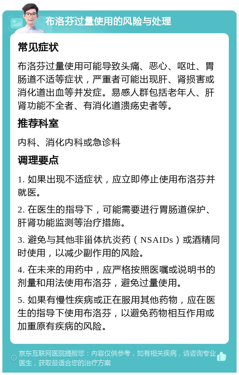 布洛芬过量使用的风险与处理 常见症状 布洛芬过量使用可能导致头痛、恶心、呕吐、胃肠道不适等症状，严重者可能出现肝、肾损害或消化道出血等并发症。易感人群包括老年人、肝肾功能不全者、有消化道溃疡史者等。 推荐科室 内科、消化内科或急诊科 调理要点 1. 如果出现不适症状，应立即停止使用布洛芬并就医。 2. 在医生的指导下，可能需要进行胃肠道保护、肝肾功能监测等治疗措施。 3. 避免与其他非甾体抗炎药（NSAIDs）或酒精同时使用，以减少副作用的风险。 4. 在未来的用药中，应严格按照医嘱或说明书的剂量和用法使用布洛芬，避免过量使用。 5. 如果有慢性疾病或正在服用其他药物，应在医生的指导下使用布洛芬，以避免药物相互作用或加重原有疾病的风险。