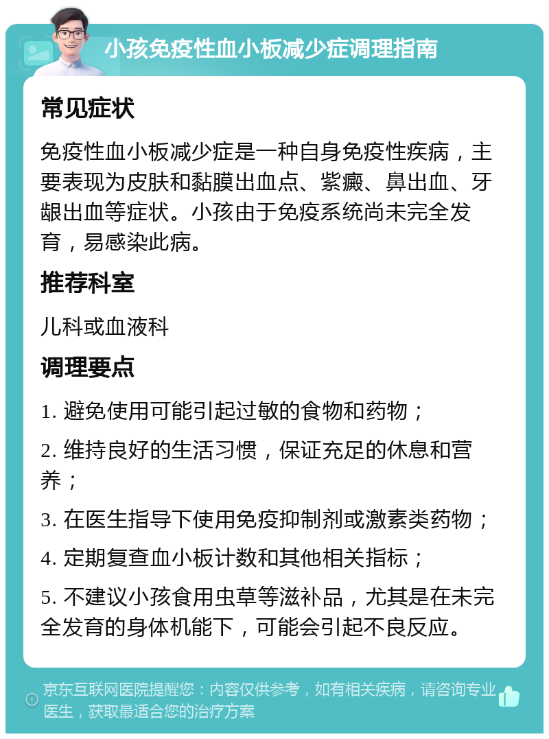 小孩免疫性血小板减少症调理指南 常见症状 免疫性血小板减少症是一种自身免疫性疾病，主要表现为皮肤和黏膜出血点、紫癜、鼻出血、牙龈出血等症状。小孩由于免疫系统尚未完全发育，易感染此病。 推荐科室 儿科或血液科 调理要点 1. 避免使用可能引起过敏的食物和药物； 2. 维持良好的生活习惯，保证充足的休息和营养； 3. 在医生指导下使用免疫抑制剂或激素类药物； 4. 定期复查血小板计数和其他相关指标； 5. 不建议小孩食用虫草等滋补品，尤其是在未完全发育的身体机能下，可能会引起不良反应。