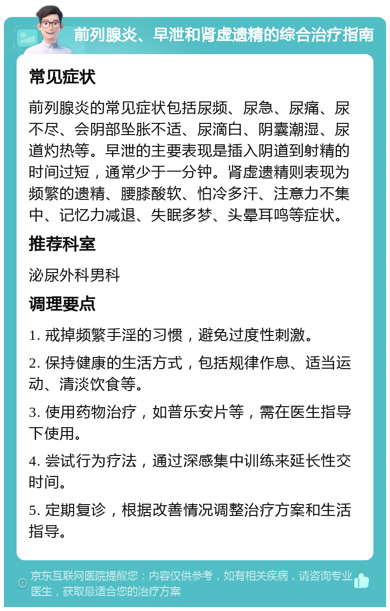 前列腺炎、早泄和肾虚遗精的综合治疗指南 常见症状 前列腺炎的常见症状包括尿频、尿急、尿痛、尿不尽、会阴部坠胀不适、尿滴白、阴囊潮湿、尿道灼热等。早泄的主要表现是插入阴道到射精的时间过短，通常少于一分钟。肾虚遗精则表现为频繁的遗精、腰膝酸软、怕冷多汗、注意力不集中、记忆力减退、失眠多梦、头晕耳鸣等症状。 推荐科室 泌尿外科男科 调理要点 1. 戒掉频繁手淫的习惯，避免过度性刺激。 2. 保持健康的生活方式，包括规律作息、适当运动、清淡饮食等。 3. 使用药物治疗，如普乐安片等，需在医生指导下使用。 4. 尝试行为疗法，通过深感集中训练来延长性交时间。 5. 定期复诊，根据改善情况调整治疗方案和生活指导。