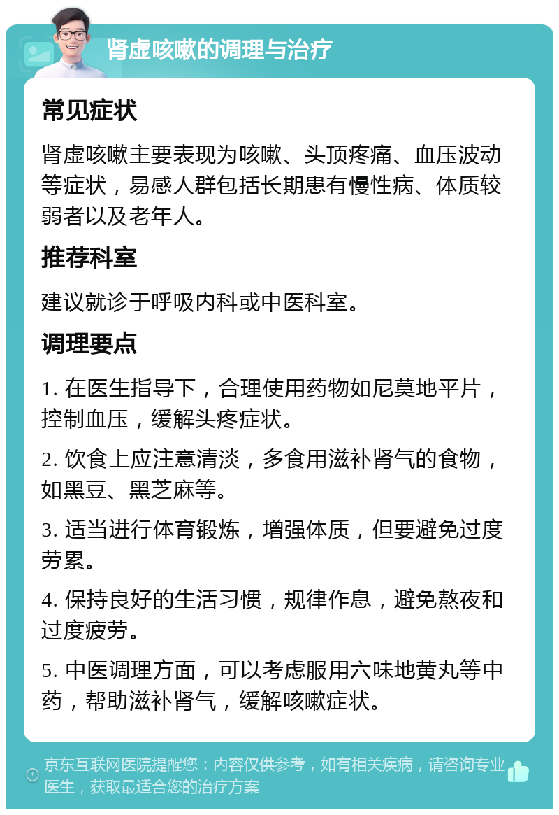 肾虚咳嗽的调理与治疗 常见症状 肾虚咳嗽主要表现为咳嗽、头顶疼痛、血压波动等症状，易感人群包括长期患有慢性病、体质较弱者以及老年人。 推荐科室 建议就诊于呼吸内科或中医科室。 调理要点 1. 在医生指导下，合理使用药物如尼莫地平片，控制血压，缓解头疼症状。 2. 饮食上应注意清淡，多食用滋补肾气的食物，如黑豆、黑芝麻等。 3. 适当进行体育锻炼，增强体质，但要避免过度劳累。 4. 保持良好的生活习惯，规律作息，避免熬夜和过度疲劳。 5. 中医调理方面，可以考虑服用六味地黄丸等中药，帮助滋补肾气，缓解咳嗽症状。