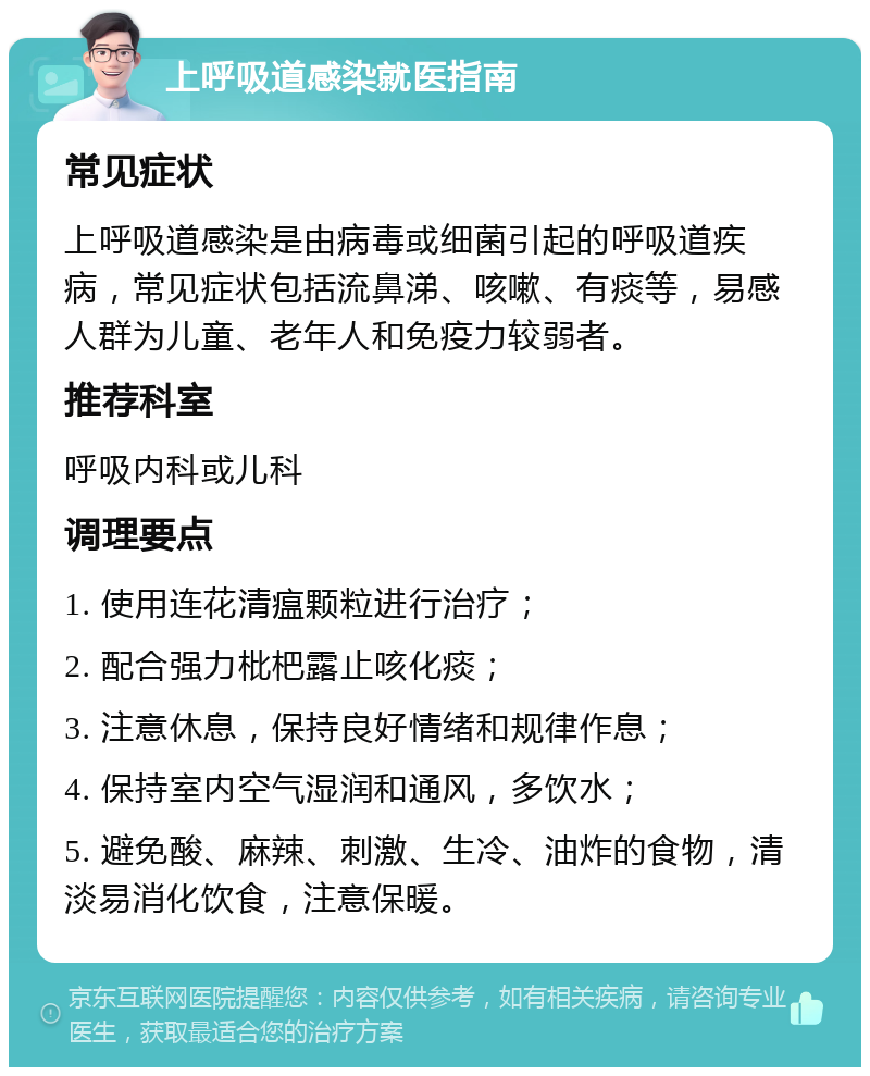 上呼吸道感染就医指南 常见症状 上呼吸道感染是由病毒或细菌引起的呼吸道疾病，常见症状包括流鼻涕、咳嗽、有痰等，易感人群为儿童、老年人和免疫力较弱者。 推荐科室 呼吸内科或儿科 调理要点 1. 使用连花清瘟颗粒进行治疗； 2. 配合强力枇杷露止咳化痰； 3. 注意休息，保持良好情绪和规律作息； 4. 保持室内空气湿润和通风，多饮水； 5. 避免酸、麻辣、刺激、生冷、油炸的食物，清淡易消化饮食，注意保暖。