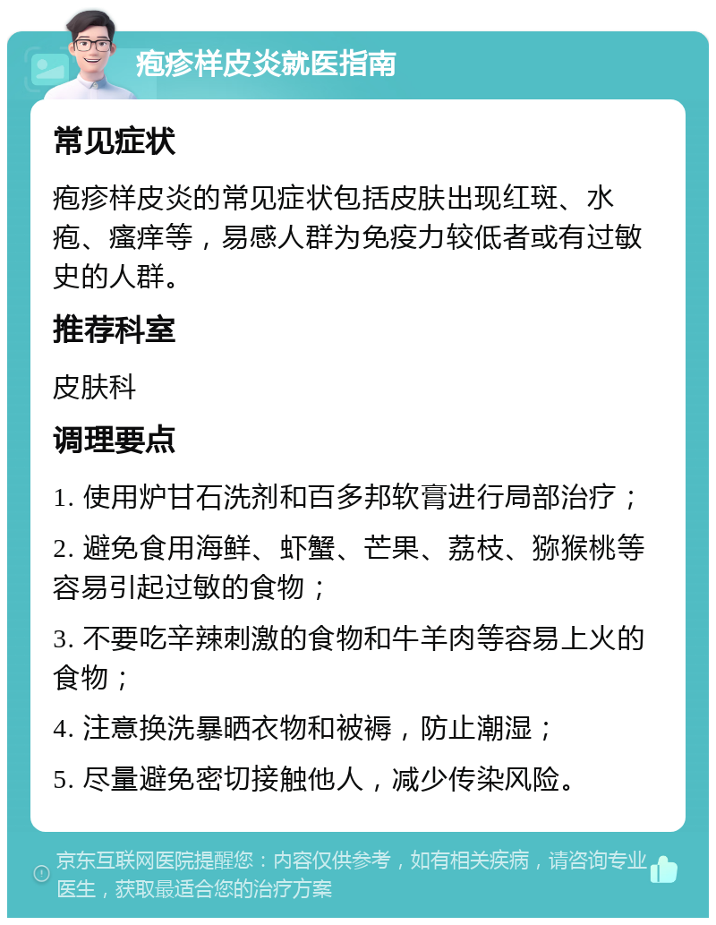 疱疹样皮炎就医指南 常见症状 疱疹样皮炎的常见症状包括皮肤出现红斑、水疱、瘙痒等，易感人群为免疫力较低者或有过敏史的人群。 推荐科室 皮肤科 调理要点 1. 使用炉甘石洗剂和百多邦软膏进行局部治疗； 2. 避免食用海鲜、虾蟹、芒果、荔枝、猕猴桃等容易引起过敏的食物； 3. 不要吃辛辣刺激的食物和牛羊肉等容易上火的食物； 4. 注意换洗暴晒衣物和被褥，防止潮湿； 5. 尽量避免密切接触他人，减少传染风险。