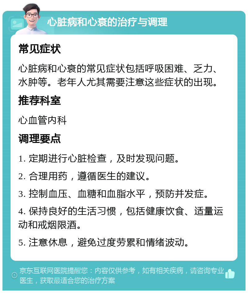 心脏病和心衰的治疗与调理 常见症状 心脏病和心衰的常见症状包括呼吸困难、乏力、水肿等。老年人尤其需要注意这些症状的出现。 推荐科室 心血管内科 调理要点 1. 定期进行心脏检查，及时发现问题。 2. 合理用药，遵循医生的建议。 3. 控制血压、血糖和血脂水平，预防并发症。 4. 保持良好的生活习惯，包括健康饮食、适量运动和戒烟限酒。 5. 注意休息，避免过度劳累和情绪波动。