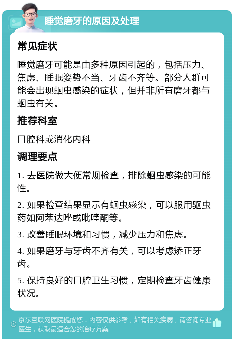 睡觉磨牙的原因及处理 常见症状 睡觉磨牙可能是由多种原因引起的，包括压力、焦虑、睡眠姿势不当、牙齿不齐等。部分人群可能会出现蛔虫感染的症状，但并非所有磨牙都与蛔虫有关。 推荐科室 口腔科或消化内科 调理要点 1. 去医院做大便常规检查，排除蛔虫感染的可能性。 2. 如果检查结果显示有蛔虫感染，可以服用驱虫药如阿苯达唑或吡喹酮等。 3. 改善睡眠环境和习惯，减少压力和焦虑。 4. 如果磨牙与牙齿不齐有关，可以考虑矫正牙齿。 5. 保持良好的口腔卫生习惯，定期检查牙齿健康状况。