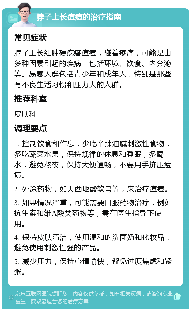 脖子上长痘痘的治疗指南 常见症状 脖子上长红肿硬疙瘩痘痘，碰着疼痛，可能是由多种因素引起的疾病，包括环境、饮食、内分泌等。易感人群包括青少年和成年人，特别是那些有不良生活习惯和压力大的人群。 推荐科室 皮肤科 调理要点 1. 控制饮食和作息，少吃辛辣油腻刺激性食物，多吃蔬菜水果，保持规律的休息和睡眠，多喝水，避免熬夜，保持大便通畅，不要用手挤压痘痘。 2. 外涂药物，如夫西地酸软膏等，来治疗痘痘。 3. 如果情况严重，可能需要口服药物治疗，例如抗生素和维A酸类药物等，需在医生指导下使用。 4. 保持皮肤清洁，使用温和的洗面奶和化妆品，避免使用刺激性强的产品。 5. 减少压力，保持心情愉快，避免过度焦虑和紧张。