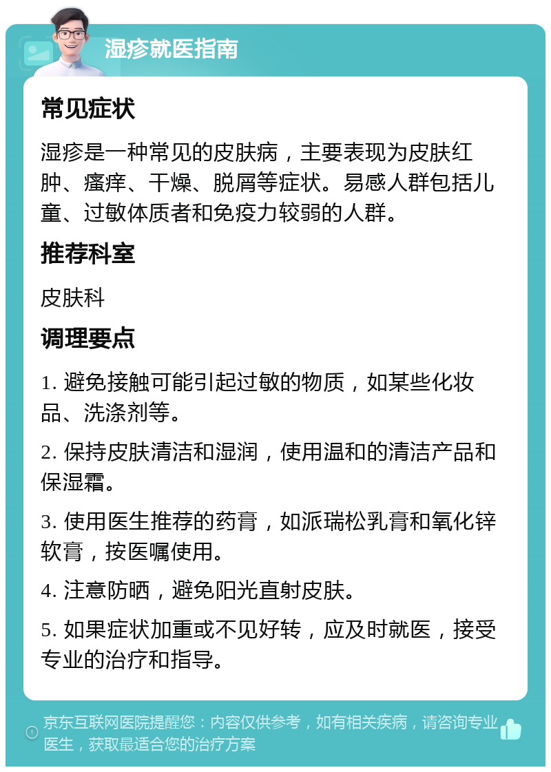 湿疹就医指南 常见症状 湿疹是一种常见的皮肤病，主要表现为皮肤红肿、瘙痒、干燥、脱屑等症状。易感人群包括儿童、过敏体质者和免疫力较弱的人群。 推荐科室 皮肤科 调理要点 1. 避免接触可能引起过敏的物质，如某些化妆品、洗涤剂等。 2. 保持皮肤清洁和湿润，使用温和的清洁产品和保湿霜。 3. 使用医生推荐的药膏，如派瑞松乳膏和氧化锌软膏，按医嘱使用。 4. 注意防晒，避免阳光直射皮肤。 5. 如果症状加重或不见好转，应及时就医，接受专业的治疗和指导。