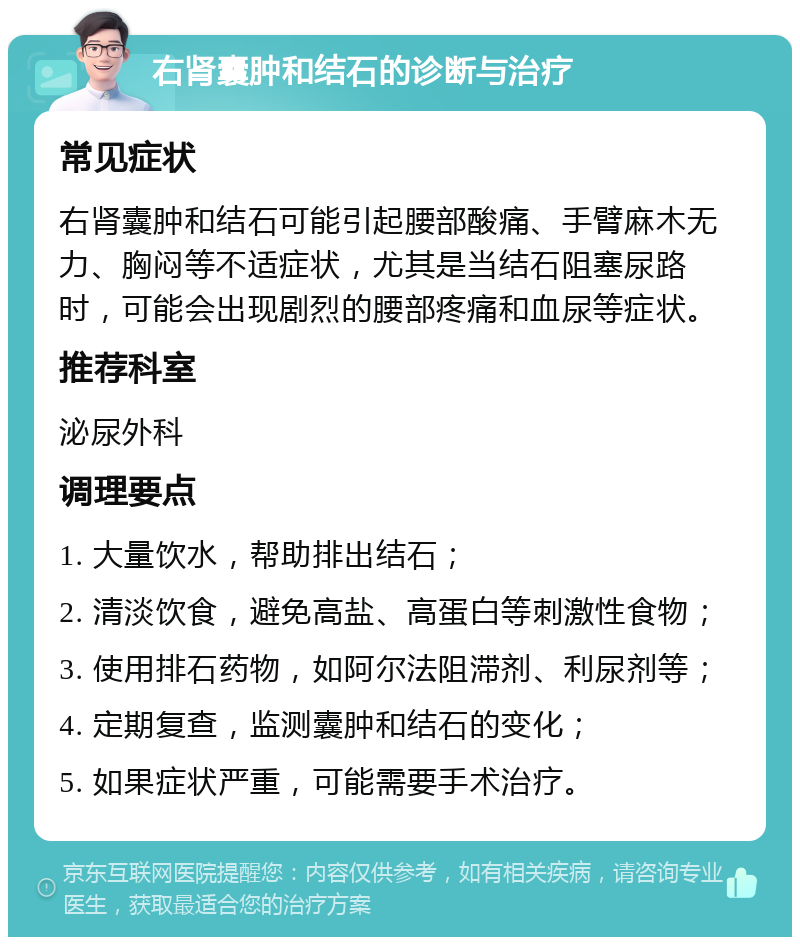 右肾囊肿和结石的诊断与治疗 常见症状 右肾囊肿和结石可能引起腰部酸痛、手臂麻木无力、胸闷等不适症状，尤其是当结石阻塞尿路时，可能会出现剧烈的腰部疼痛和血尿等症状。 推荐科室 泌尿外科 调理要点 1. 大量饮水，帮助排出结石； 2. 清淡饮食，避免高盐、高蛋白等刺激性食物； 3. 使用排石药物，如阿尔法阻滞剂、利尿剂等； 4. 定期复查，监测囊肿和结石的变化； 5. 如果症状严重，可能需要手术治疗。