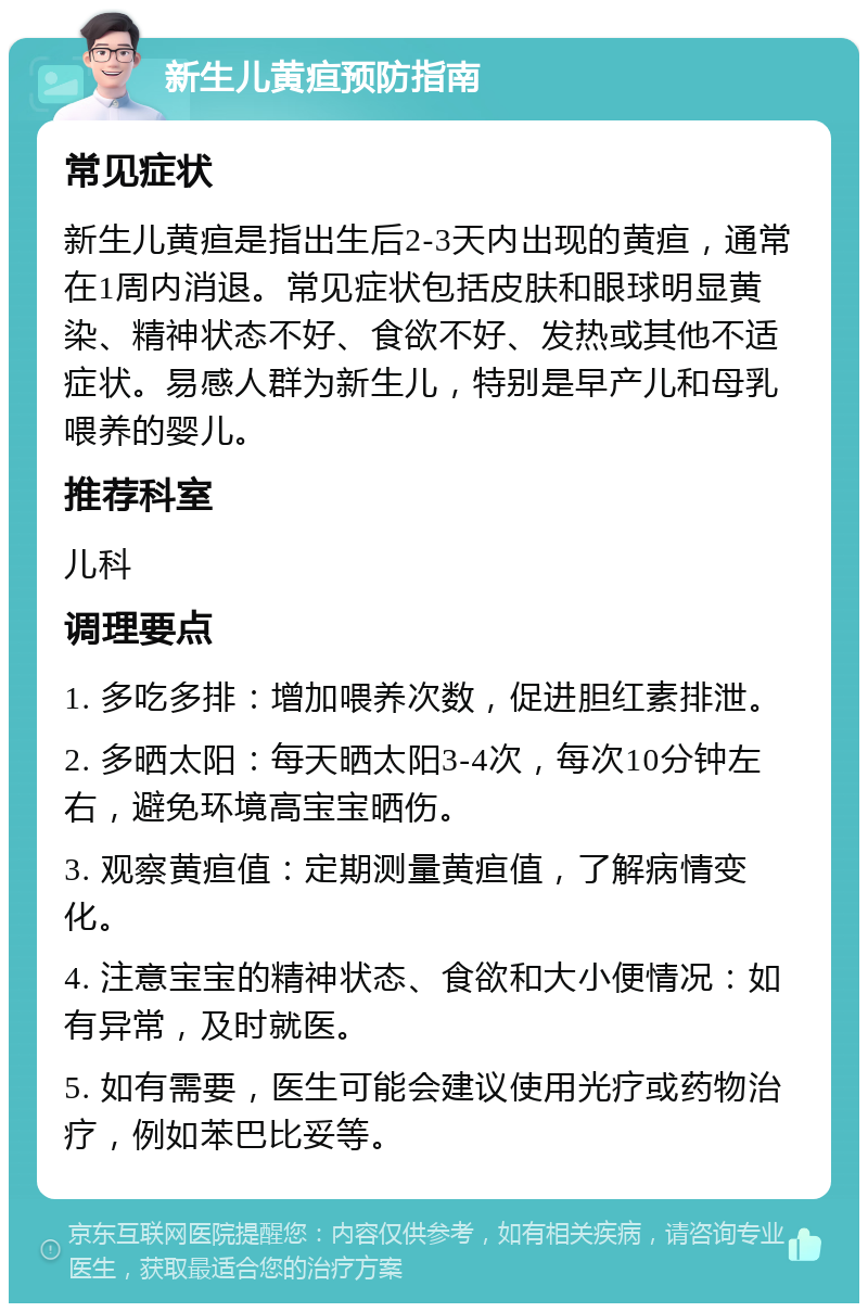 新生儿黄疸预防指南 常见症状 新生儿黄疸是指出生后2-3天内出现的黄疸，通常在1周内消退。常见症状包括皮肤和眼球明显黄染、精神状态不好、食欲不好、发热或其他不适症状。易感人群为新生儿，特别是早产儿和母乳喂养的婴儿。 推荐科室 儿科 调理要点 1. 多吃多排：增加喂养次数，促进胆红素排泄。 2. 多晒太阳：每天晒太阳3-4次，每次10分钟左右，避免环境高宝宝晒伤。 3. 观察黄疸值：定期测量黄疸值，了解病情变化。 4. 注意宝宝的精神状态、食欲和大小便情况：如有异常，及时就医。 5. 如有需要，医生可能会建议使用光疗或药物治疗，例如苯巴比妥等。