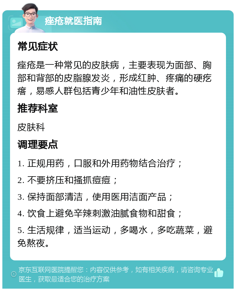 痤疮就医指南 常见症状 痤疮是一种常见的皮肤病，主要表现为面部、胸部和背部的皮脂腺发炎，形成红肿、疼痛的硬疙瘩，易感人群包括青少年和油性皮肤者。 推荐科室 皮肤科 调理要点 1. 正规用药，口服和外用药物结合治疗； 2. 不要挤压和搔抓痘痘； 3. 保持面部清洁，使用医用洁面产品； 4. 饮食上避免辛辣刺激油腻食物和甜食； 5. 生活规律，适当运动，多喝水，多吃蔬菜，避免熬夜。