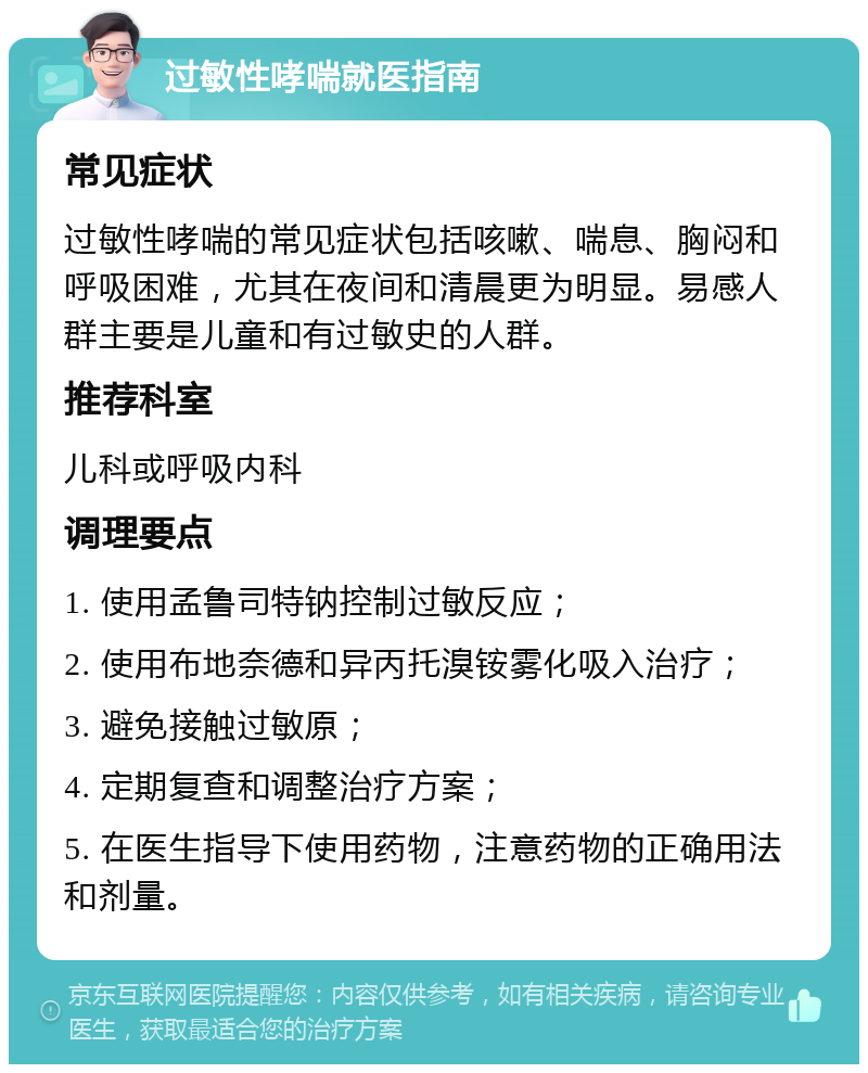 过敏性哮喘就医指南 常见症状 过敏性哮喘的常见症状包括咳嗽、喘息、胸闷和呼吸困难，尤其在夜间和清晨更为明显。易感人群主要是儿童和有过敏史的人群。 推荐科室 儿科或呼吸内科 调理要点 1. 使用孟鲁司特钠控制过敏反应； 2. 使用布地奈德和异丙托溴铵雾化吸入治疗； 3. 避免接触过敏原； 4. 定期复查和调整治疗方案； 5. 在医生指导下使用药物，注意药物的正确用法和剂量。