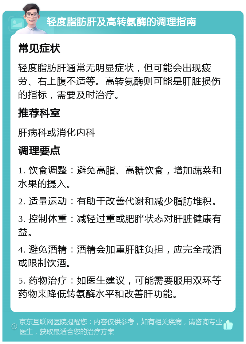 轻度脂肪肝及高转氨酶的调理指南 常见症状 轻度脂肪肝通常无明显症状，但可能会出现疲劳、右上腹不适等。高转氨酶则可能是肝脏损伤的指标，需要及时治疗。 推荐科室 肝病科或消化内科 调理要点 1. 饮食调整：避免高脂、高糖饮食，增加蔬菜和水果的摄入。 2. 适量运动：有助于改善代谢和减少脂肪堆积。 3. 控制体重：减轻过重或肥胖状态对肝脏健康有益。 4. 避免酒精：酒精会加重肝脏负担，应完全戒酒或限制饮酒。 5. 药物治疗：如医生建议，可能需要服用双环等药物来降低转氨酶水平和改善肝功能。