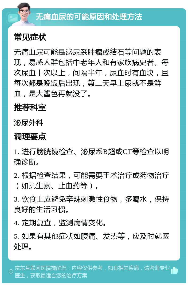 无痛血尿的可能原因和处理方法 常见症状 无痛血尿可能是泌尿系肿瘤或结石等问题的表现，易感人群包括中老年人和有家族病史者。每次尿血十次以上，间隔半年，尿血时有血块，且每次都是晚饭后出现，第二天早上尿就不是鲜血，是大酱色再就没了。 推荐科室 泌尿外科 调理要点 1. 进行膀胱镜检查、泌尿系B超或CT等检查以明确诊断。 2. 根据检查结果，可能需要手术治疗或药物治疗（如抗生素、止血药等）。 3. 饮食上应避免辛辣刺激性食物，多喝水，保持良好的生活习惯。 4. 定期复查，监测病情变化。 5. 如果有其他症状如腰痛、发热等，应及时就医处理。