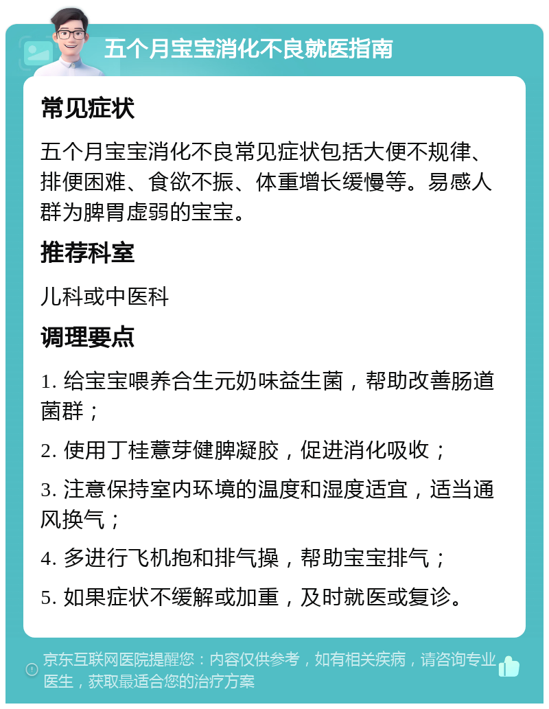 五个月宝宝消化不良就医指南 常见症状 五个月宝宝消化不良常见症状包括大便不规律、排便困难、食欲不振、体重增长缓慢等。易感人群为脾胃虚弱的宝宝。 推荐科室 儿科或中医科 调理要点 1. 给宝宝喂养合生元奶味益生菌，帮助改善肠道菌群； 2. 使用丁桂薏芽健脾凝胶，促进消化吸收； 3. 注意保持室内环境的温度和湿度适宜，适当通风换气； 4. 多进行飞机抱和排气操，帮助宝宝排气； 5. 如果症状不缓解或加重，及时就医或复诊。