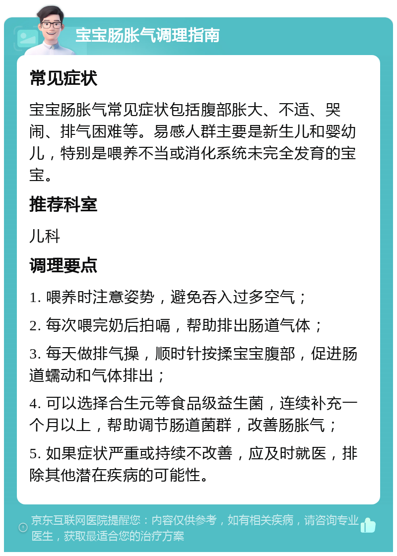 宝宝肠胀气调理指南 常见症状 宝宝肠胀气常见症状包括腹部胀大、不适、哭闹、排气困难等。易感人群主要是新生儿和婴幼儿，特别是喂养不当或消化系统未完全发育的宝宝。 推荐科室 儿科 调理要点 1. 喂养时注意姿势，避免吞入过多空气； 2. 每次喂完奶后拍嗝，帮助排出肠道气体； 3. 每天做排气操，顺时针按揉宝宝腹部，促进肠道蠕动和气体排出； 4. 可以选择合生元等食品级益生菌，连续补充一个月以上，帮助调节肠道菌群，改善肠胀气； 5. 如果症状严重或持续不改善，应及时就医，排除其他潜在疾病的可能性。