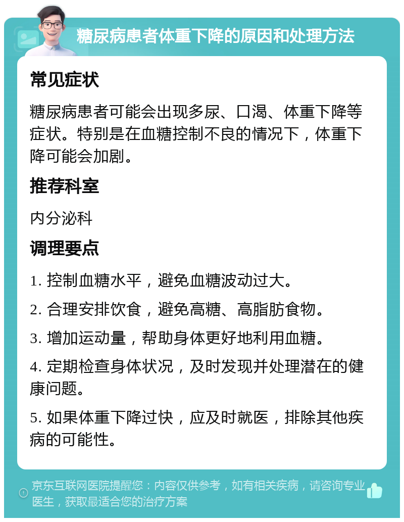 糖尿病患者体重下降的原因和处理方法 常见症状 糖尿病患者可能会出现多尿、口渴、体重下降等症状。特别是在血糖控制不良的情况下，体重下降可能会加剧。 推荐科室 内分泌科 调理要点 1. 控制血糖水平，避免血糖波动过大。 2. 合理安排饮食，避免高糖、高脂肪食物。 3. 增加运动量，帮助身体更好地利用血糖。 4. 定期检查身体状况，及时发现并处理潜在的健康问题。 5. 如果体重下降过快，应及时就医，排除其他疾病的可能性。