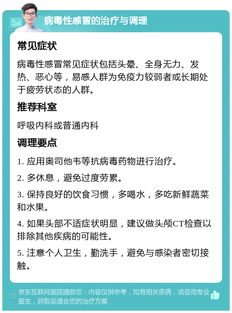 病毒性感冒的治疗与调理 常见症状 病毒性感冒常见症状包括头晕、全身无力、发热、恶心等，易感人群为免疫力较弱者或长期处于疲劳状态的人群。 推荐科室 呼吸内科或普通内科 调理要点 1. 应用奥司他韦等抗病毒药物进行治疗。 2. 多休息，避免过度劳累。 3. 保持良好的饮食习惯，多喝水，多吃新鲜蔬菜和水果。 4. 如果头部不适症状明显，建议做头颅CT检查以排除其他疾病的可能性。 5. 注意个人卫生，勤洗手，避免与感染者密切接触。