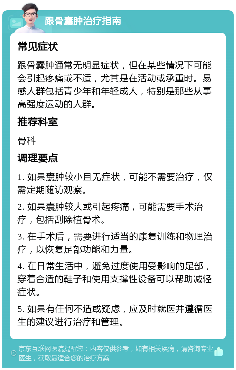 跟骨囊肿治疗指南 常见症状 跟骨囊肿通常无明显症状，但在某些情况下可能会引起疼痛或不适，尤其是在活动或承重时。易感人群包括青少年和年轻成人，特别是那些从事高强度运动的人群。 推荐科室 骨科 调理要点 1. 如果囊肿较小且无症状，可能不需要治疗，仅需定期随访观察。 2. 如果囊肿较大或引起疼痛，可能需要手术治疗，包括刮除植骨术。 3. 在手术后，需要进行适当的康复训练和物理治疗，以恢复足部功能和力量。 4. 在日常生活中，避免过度使用受影响的足部，穿着合适的鞋子和使用支撑性设备可以帮助减轻症状。 5. 如果有任何不适或疑虑，应及时就医并遵循医生的建议进行治疗和管理。