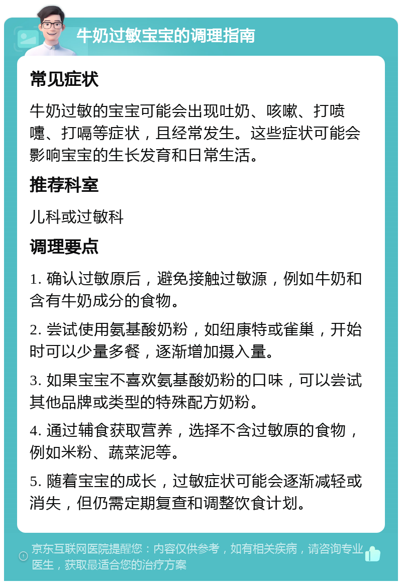 牛奶过敏宝宝的调理指南 常见症状 牛奶过敏的宝宝可能会出现吐奶、咳嗽、打喷嚏、打嗝等症状，且经常发生。这些症状可能会影响宝宝的生长发育和日常生活。 推荐科室 儿科或过敏科 调理要点 1. 确认过敏原后，避免接触过敏源，例如牛奶和含有牛奶成分的食物。 2. 尝试使用氨基酸奶粉，如纽康特或雀巢，开始时可以少量多餐，逐渐增加摄入量。 3. 如果宝宝不喜欢氨基酸奶粉的口味，可以尝试其他品牌或类型的特殊配方奶粉。 4. 通过辅食获取营养，选择不含过敏原的食物，例如米粉、蔬菜泥等。 5. 随着宝宝的成长，过敏症状可能会逐渐减轻或消失，但仍需定期复查和调整饮食计划。