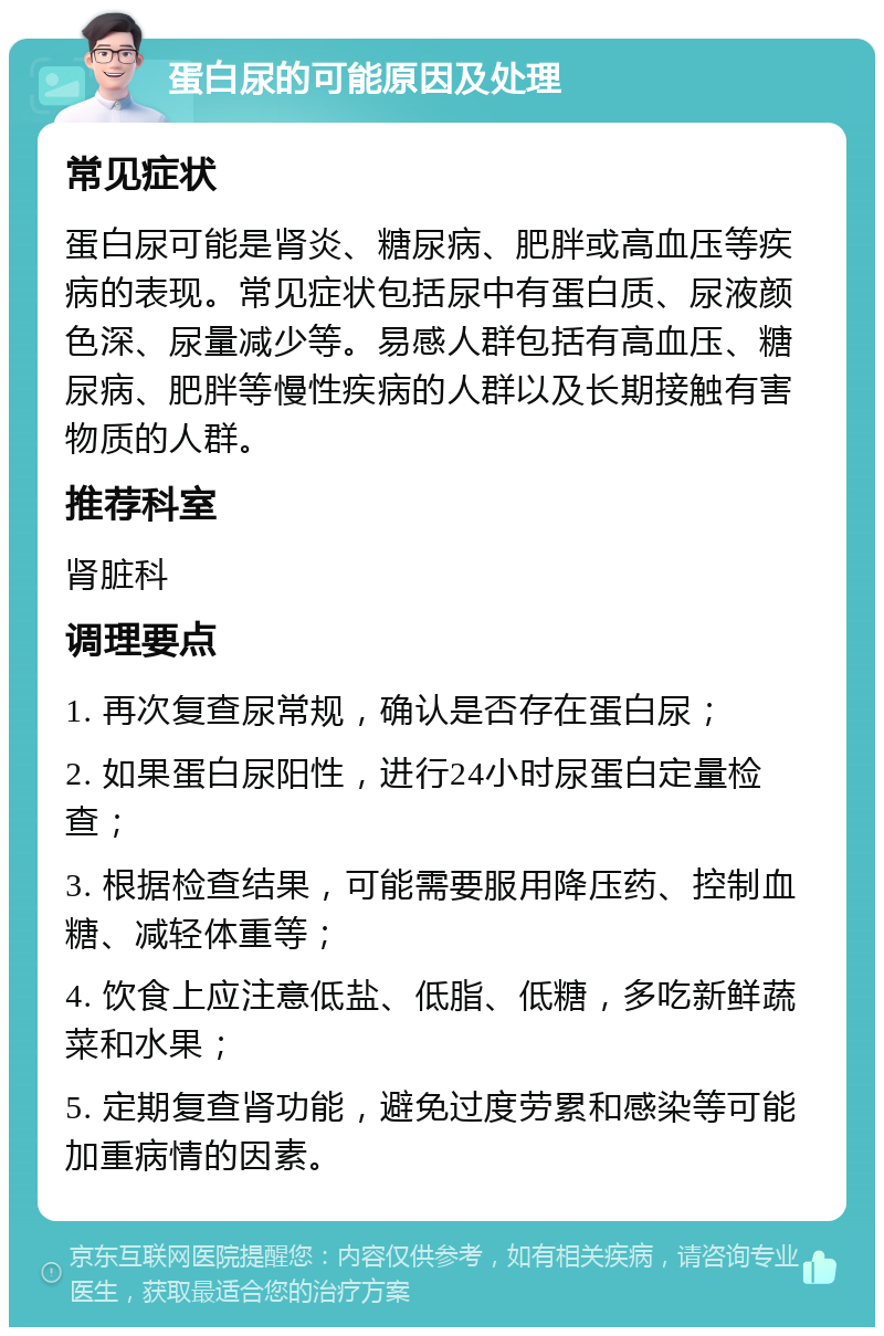 蛋白尿的可能原因及处理 常见症状 蛋白尿可能是肾炎、糖尿病、肥胖或高血压等疾病的表现。常见症状包括尿中有蛋白质、尿液颜色深、尿量减少等。易感人群包括有高血压、糖尿病、肥胖等慢性疾病的人群以及长期接触有害物质的人群。 推荐科室 肾脏科 调理要点 1. 再次复查尿常规，确认是否存在蛋白尿； 2. 如果蛋白尿阳性，进行24小时尿蛋白定量检查； 3. 根据检查结果，可能需要服用降压药、控制血糖、减轻体重等； 4. 饮食上应注意低盐、低脂、低糖，多吃新鲜蔬菜和水果； 5. 定期复查肾功能，避免过度劳累和感染等可能加重病情的因素。