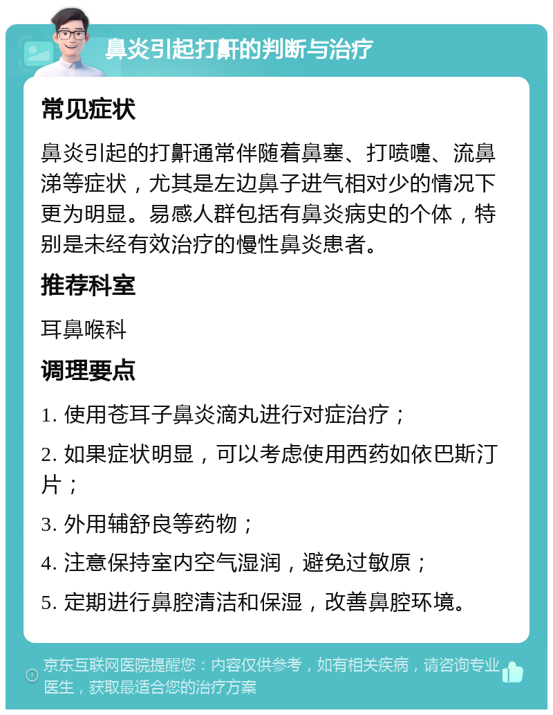 鼻炎引起打鼾的判断与治疗 常见症状 鼻炎引起的打鼾通常伴随着鼻塞、打喷嚏、流鼻涕等症状，尤其是左边鼻子进气相对少的情况下更为明显。易感人群包括有鼻炎病史的个体，特别是未经有效治疗的慢性鼻炎患者。 推荐科室 耳鼻喉科 调理要点 1. 使用苍耳子鼻炎滴丸进行对症治疗； 2. 如果症状明显，可以考虑使用西药如依巴斯汀片； 3. 外用辅舒良等药物； 4. 注意保持室内空气湿润，避免过敏原； 5. 定期进行鼻腔清洁和保湿，改善鼻腔环境。