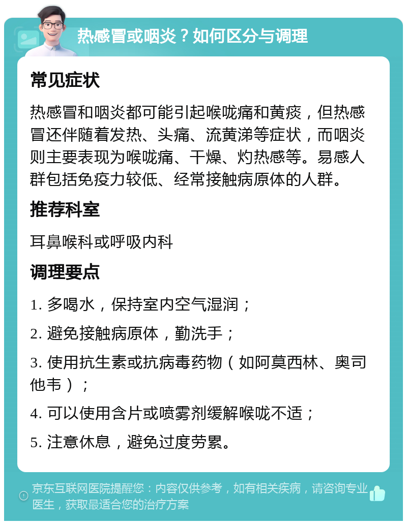 热感冒或咽炎？如何区分与调理 常见症状 热感冒和咽炎都可能引起喉咙痛和黄痰，但热感冒还伴随着发热、头痛、流黄涕等症状，而咽炎则主要表现为喉咙痛、干燥、灼热感等。易感人群包括免疫力较低、经常接触病原体的人群。 推荐科室 耳鼻喉科或呼吸内科 调理要点 1. 多喝水，保持室内空气湿润； 2. 避免接触病原体，勤洗手； 3. 使用抗生素或抗病毒药物（如阿莫西林、奥司他韦）； 4. 可以使用含片或喷雾剂缓解喉咙不适； 5. 注意休息，避免过度劳累。