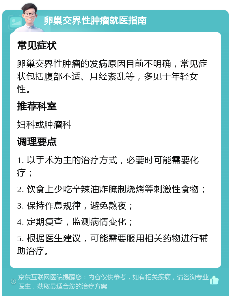 卵巢交界性肿瘤就医指南 常见症状 卵巢交界性肿瘤的发病原因目前不明确，常见症状包括腹部不适、月经紊乱等，多见于年轻女性。 推荐科室 妇科或肿瘤科 调理要点 1. 以手术为主的治疗方式，必要时可能需要化疗； 2. 饮食上少吃辛辣油炸腌制烧烤等刺激性食物； 3. 保持作息规律，避免熬夜； 4. 定期复查，监测病情变化； 5. 根据医生建议，可能需要服用相关药物进行辅助治疗。