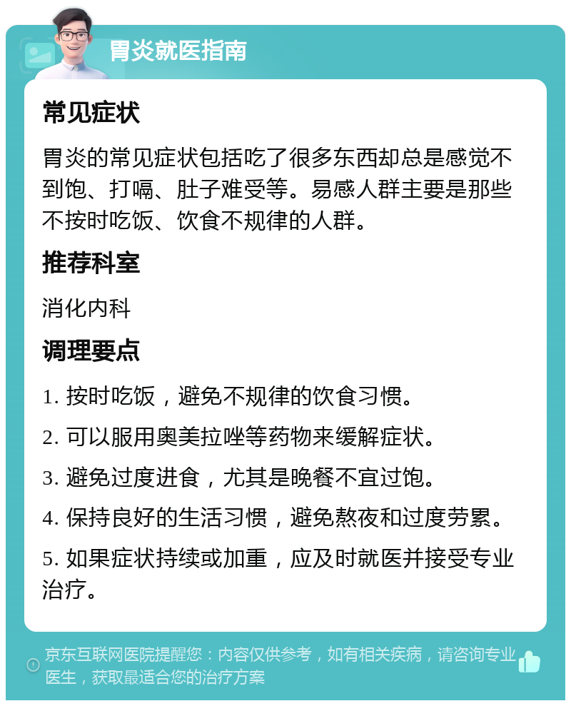 胃炎就医指南 常见症状 胃炎的常见症状包括吃了很多东西却总是感觉不到饱、打嗝、肚子难受等。易感人群主要是那些不按时吃饭、饮食不规律的人群。 推荐科室 消化内科 调理要点 1. 按时吃饭，避免不规律的饮食习惯。 2. 可以服用奥美拉唑等药物来缓解症状。 3. 避免过度进食，尤其是晚餐不宜过饱。 4. 保持良好的生活习惯，避免熬夜和过度劳累。 5. 如果症状持续或加重，应及时就医并接受专业治疗。