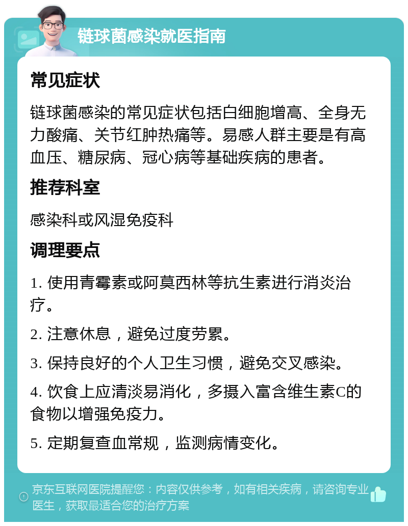 链球菌感染就医指南 常见症状 链球菌感染的常见症状包括白细胞增高、全身无力酸痛、关节红肿热痛等。易感人群主要是有高血压、糖尿病、冠心病等基础疾病的患者。 推荐科室 感染科或风湿免疫科 调理要点 1. 使用青霉素或阿莫西林等抗生素进行消炎治疗。 2. 注意休息，避免过度劳累。 3. 保持良好的个人卫生习惯，避免交叉感染。 4. 饮食上应清淡易消化，多摄入富含维生素C的食物以增强免疫力。 5. 定期复查血常规，监测病情变化。