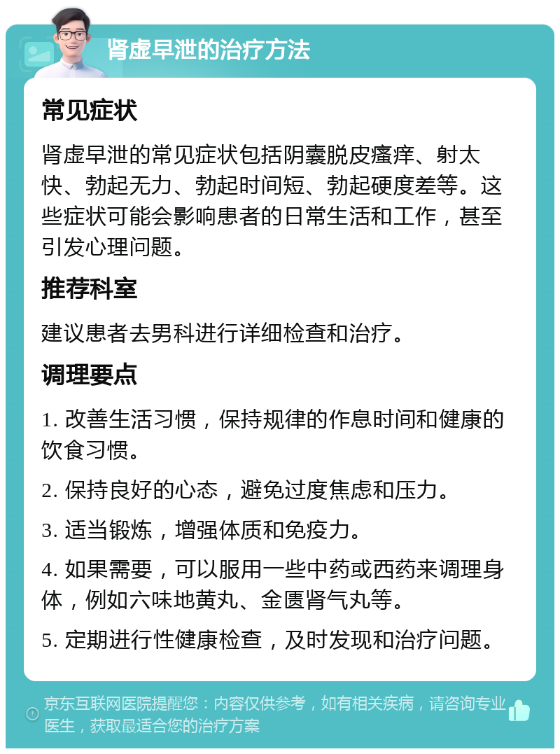 肾虚早泄的治疗方法 常见症状 肾虚早泄的常见症状包括阴囊脱皮瘙痒、射太快、勃起无力、勃起时间短、勃起硬度差等。这些症状可能会影响患者的日常生活和工作，甚至引发心理问题。 推荐科室 建议患者去男科进行详细检查和治疗。 调理要点 1. 改善生活习惯，保持规律的作息时间和健康的饮食习惯。 2. 保持良好的心态，避免过度焦虑和压力。 3. 适当锻炼，增强体质和免疫力。 4. 如果需要，可以服用一些中药或西药来调理身体，例如六味地黄丸、金匮肾气丸等。 5. 定期进行性健康检查，及时发现和治疗问题。