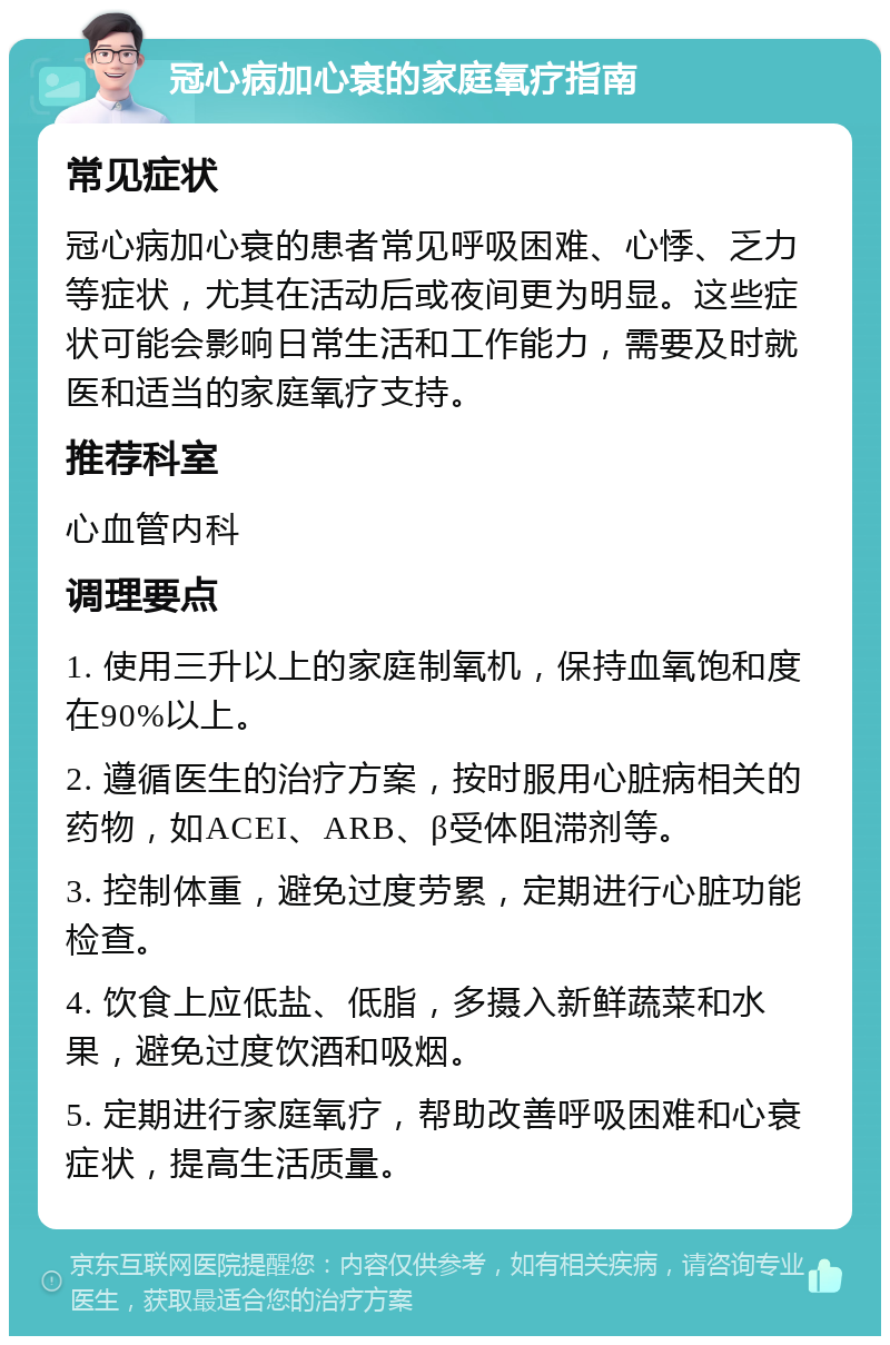 冠心病加心衰的家庭氧疗指南 常见症状 冠心病加心衰的患者常见呼吸困难、心悸、乏力等症状，尤其在活动后或夜间更为明显。这些症状可能会影响日常生活和工作能力，需要及时就医和适当的家庭氧疗支持。 推荐科室 心血管内科 调理要点 1. 使用三升以上的家庭制氧机，保持血氧饱和度在90%以上。 2. 遵循医生的治疗方案，按时服用心脏病相关的药物，如ACEI、ARB、β受体阻滞剂等。 3. 控制体重，避免过度劳累，定期进行心脏功能检查。 4. 饮食上应低盐、低脂，多摄入新鲜蔬菜和水果，避免过度饮酒和吸烟。 5. 定期进行家庭氧疗，帮助改善呼吸困难和心衰症状，提高生活质量。