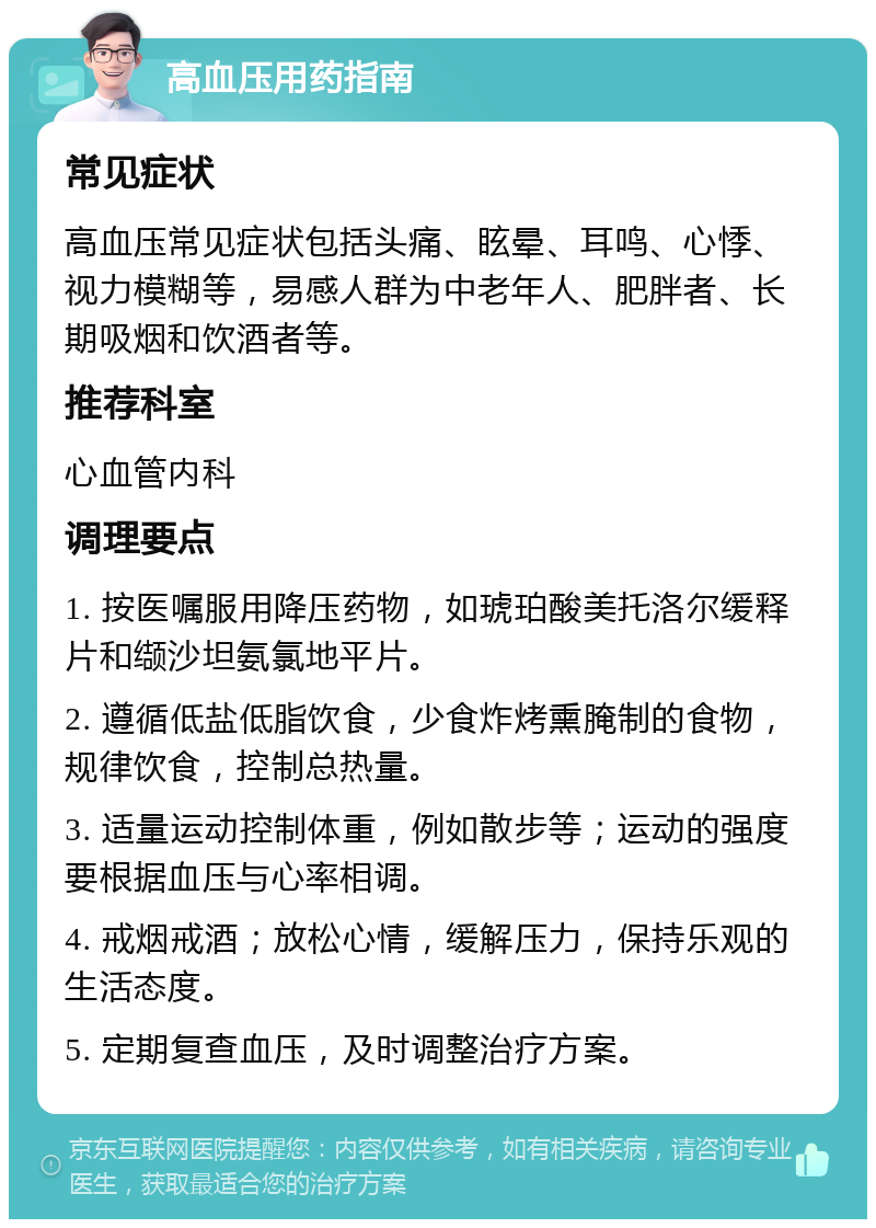 高血压用药指南 常见症状 高血压常见症状包括头痛、眩晕、耳鸣、心悸、视力模糊等，易感人群为中老年人、肥胖者、长期吸烟和饮酒者等。 推荐科室 心血管内科 调理要点 1. 按医嘱服用降压药物，如琥珀酸美托洛尔缓释片和缬沙坦氨氯地平片。 2. 遵循低盐低脂饮食，少食炸烤熏腌制的食物，规律饮食，控制总热量。 3. 适量运动控制体重，例如散步等；运动的强度要根据血压与心率相调。 4. 戒烟戒酒；放松心情，缓解压力，保持乐观的生活态度。 5. 定期复查血压，及时调整治疗方案。