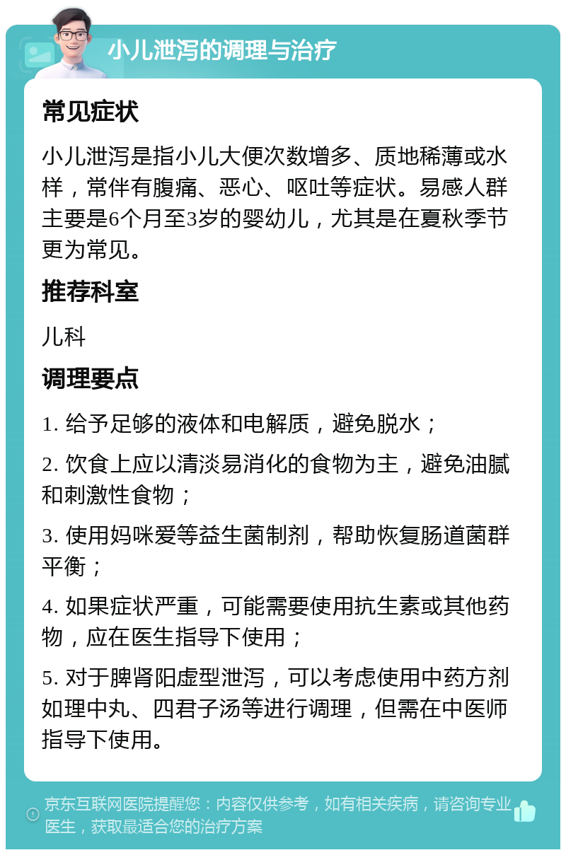 小儿泄泻的调理与治疗 常见症状 小儿泄泻是指小儿大便次数增多、质地稀薄或水样，常伴有腹痛、恶心、呕吐等症状。易感人群主要是6个月至3岁的婴幼儿，尤其是在夏秋季节更为常见。 推荐科室 儿科 调理要点 1. 给予足够的液体和电解质，避免脱水； 2. 饮食上应以清淡易消化的食物为主，避免油腻和刺激性食物； 3. 使用妈咪爱等益生菌制剂，帮助恢复肠道菌群平衡； 4. 如果症状严重，可能需要使用抗生素或其他药物，应在医生指导下使用； 5. 对于脾肾阳虚型泄泻，可以考虑使用中药方剂如理中丸、四君子汤等进行调理，但需在中医师指导下使用。