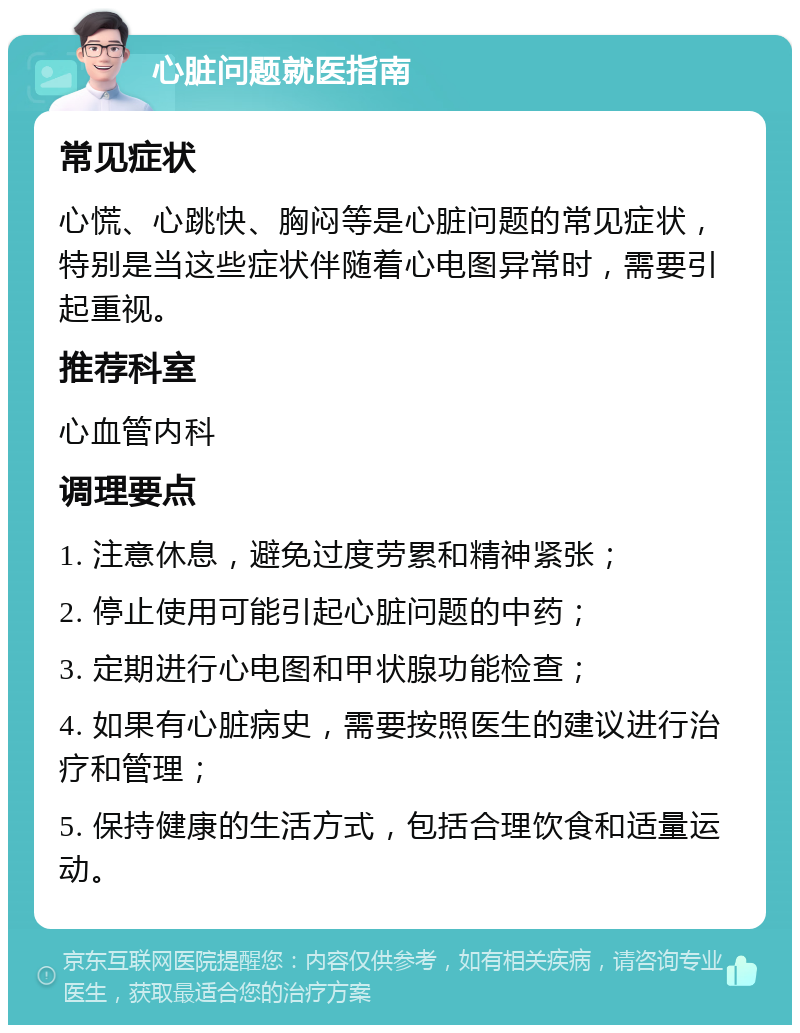 心脏问题就医指南 常见症状 心慌、心跳快、胸闷等是心脏问题的常见症状，特别是当这些症状伴随着心电图异常时，需要引起重视。 推荐科室 心血管内科 调理要点 1. 注意休息，避免过度劳累和精神紧张； 2. 停止使用可能引起心脏问题的中药； 3. 定期进行心电图和甲状腺功能检查； 4. 如果有心脏病史，需要按照医生的建议进行治疗和管理； 5. 保持健康的生活方式，包括合理饮食和适量运动。