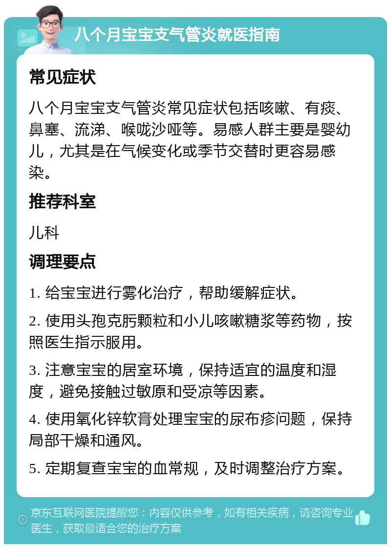 八个月宝宝支气管炎就医指南 常见症状 八个月宝宝支气管炎常见症状包括咳嗽、有痰、鼻塞、流涕、喉咙沙哑等。易感人群主要是婴幼儿，尤其是在气候变化或季节交替时更容易感染。 推荐科室 儿科 调理要点 1. 给宝宝进行雾化治疗，帮助缓解症状。 2. 使用头孢克肟颗粒和小儿咳嗽糖浆等药物，按照医生指示服用。 3. 注意宝宝的居室环境，保持适宜的温度和湿度，避免接触过敏原和受凉等因素。 4. 使用氧化锌软膏处理宝宝的尿布疹问题，保持局部干燥和通风。 5. 定期复查宝宝的血常规，及时调整治疗方案。