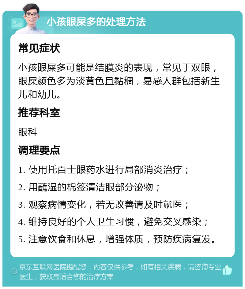 小孩眼屎多的处理方法 常见症状 小孩眼屎多可能是结膜炎的表现，常见于双眼，眼屎颜色多为淡黄色且黏稠，易感人群包括新生儿和幼儿。 推荐科室 眼科 调理要点 1. 使用托百士眼药水进行局部消炎治疗； 2. 用蘸湿的棉签清洁眼部分泌物； 3. 观察病情变化，若无改善请及时就医； 4. 维持良好的个人卫生习惯，避免交叉感染； 5. 注意饮食和休息，增强体质，预防疾病复发。