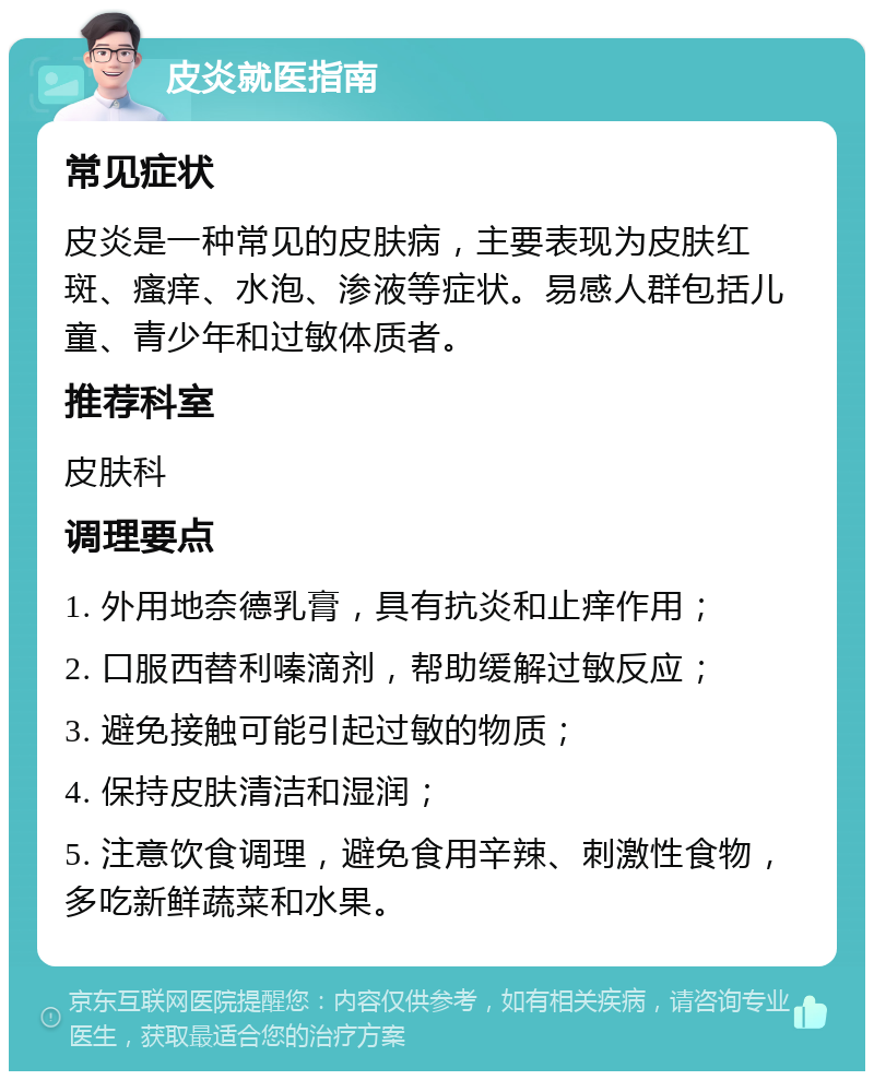 皮炎就医指南 常见症状 皮炎是一种常见的皮肤病，主要表现为皮肤红斑、瘙痒、水泡、渗液等症状。易感人群包括儿童、青少年和过敏体质者。 推荐科室 皮肤科 调理要点 1. 外用地奈德乳膏，具有抗炎和止痒作用； 2. 口服西替利嗪滴剂，帮助缓解过敏反应； 3. 避免接触可能引起过敏的物质； 4. 保持皮肤清洁和湿润； 5. 注意饮食调理，避免食用辛辣、刺激性食物，多吃新鲜蔬菜和水果。