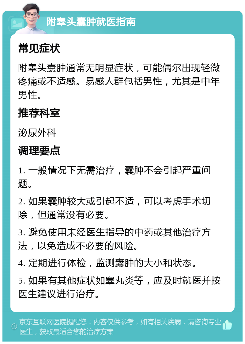 附睾头囊肿就医指南 常见症状 附睾头囊肿通常无明显症状，可能偶尔出现轻微疼痛或不适感。易感人群包括男性，尤其是中年男性。 推荐科室 泌尿外科 调理要点 1. 一般情况下无需治疗，囊肿不会引起严重问题。 2. 如果囊肿较大或引起不适，可以考虑手术切除，但通常没有必要。 3. 避免使用未经医生指导的中药或其他治疗方法，以免造成不必要的风险。 4. 定期进行体检，监测囊肿的大小和状态。 5. 如果有其他症状如睾丸炎等，应及时就医并按医生建议进行治疗。