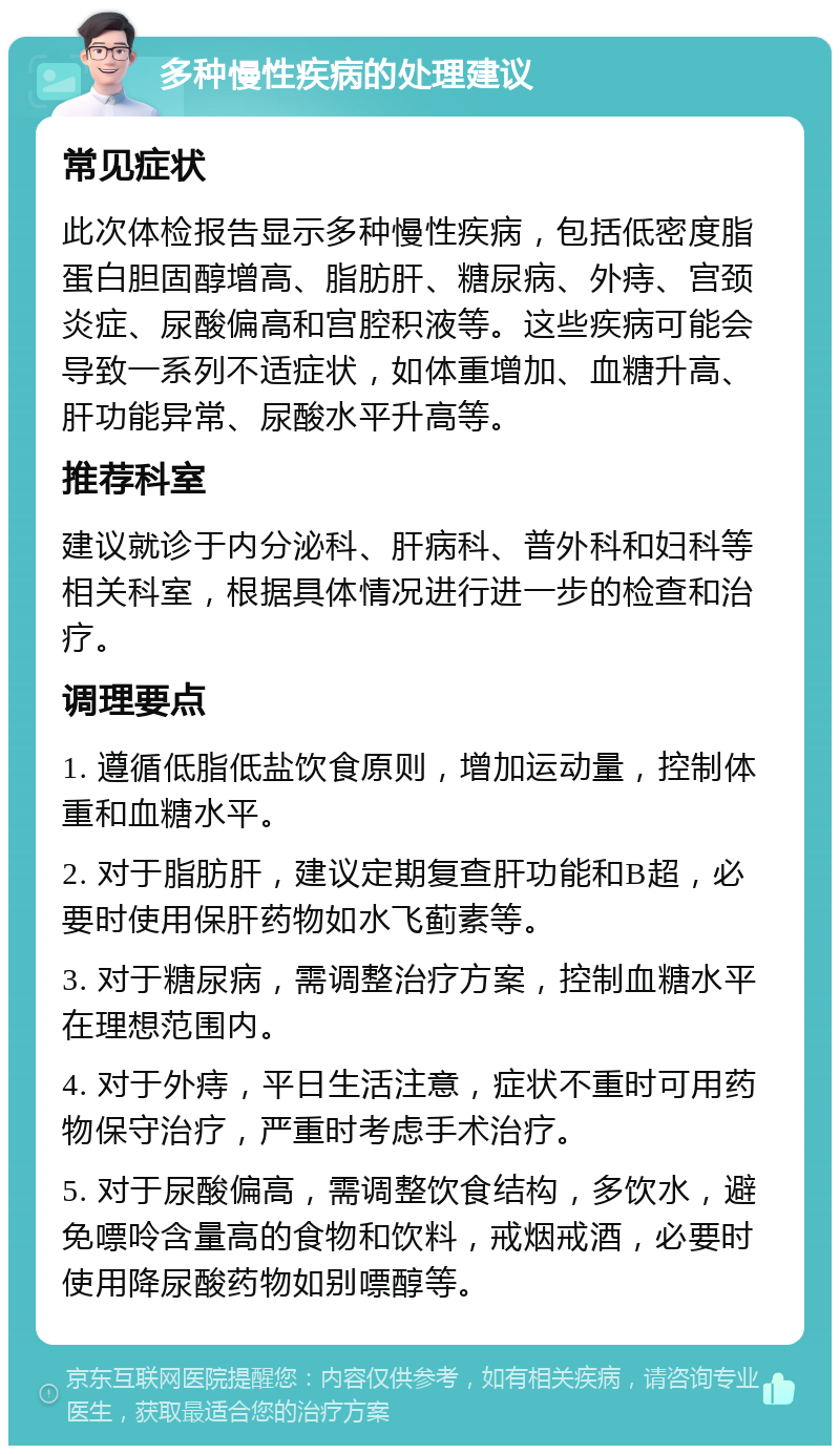 多种慢性疾病的处理建议 常见症状 此次体检报告显示多种慢性疾病，包括低密度脂蛋白胆固醇增高、脂肪肝、糖尿病、外痔、宫颈炎症、尿酸偏高和宫腔积液等。这些疾病可能会导致一系列不适症状，如体重增加、血糖升高、肝功能异常、尿酸水平升高等。 推荐科室 建议就诊于内分泌科、肝病科、普外科和妇科等相关科室，根据具体情况进行进一步的检查和治疗。 调理要点 1. 遵循低脂低盐饮食原则，增加运动量，控制体重和血糖水平。 2. 对于脂肪肝，建议定期复查肝功能和B超，必要时使用保肝药物如水飞蓟素等。 3. 对于糖尿病，需调整治疗方案，控制血糖水平在理想范围内。 4. 对于外痔，平日生活注意，症状不重时可用药物保守治疗，严重时考虑手术治疗。 5. 对于尿酸偏高，需调整饮食结构，多饮水，避免嘌呤含量高的食物和饮料，戒烟戒酒，必要时使用降尿酸药物如别嘌醇等。