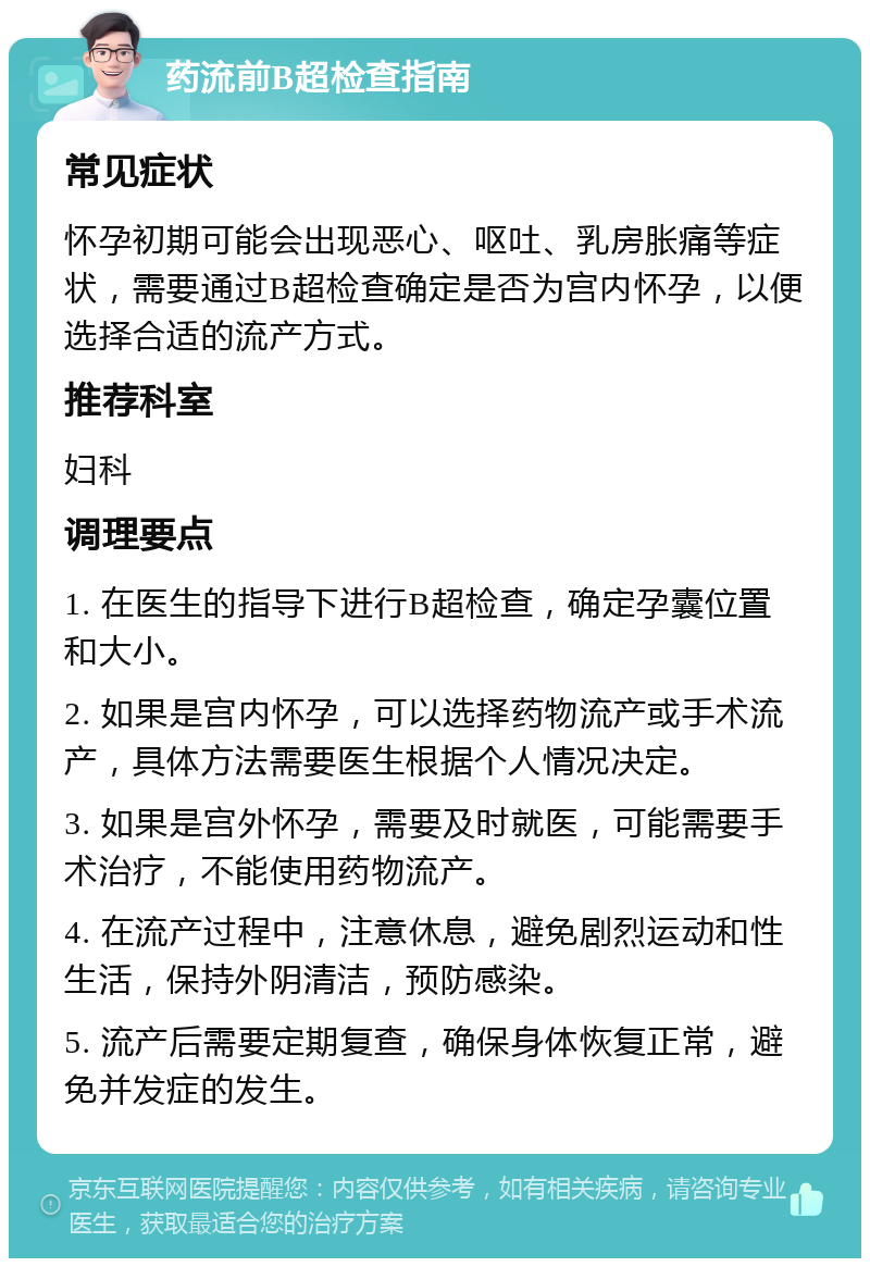 药流前B超检查指南 常见症状 怀孕初期可能会出现恶心、呕吐、乳房胀痛等症状，需要通过B超检查确定是否为宫内怀孕，以便选择合适的流产方式。 推荐科室 妇科 调理要点 1. 在医生的指导下进行B超检查，确定孕囊位置和大小。 2. 如果是宫内怀孕，可以选择药物流产或手术流产，具体方法需要医生根据个人情况决定。 3. 如果是宫外怀孕，需要及时就医，可能需要手术治疗，不能使用药物流产。 4. 在流产过程中，注意休息，避免剧烈运动和性生活，保持外阴清洁，预防感染。 5. 流产后需要定期复查，确保身体恢复正常，避免并发症的发生。