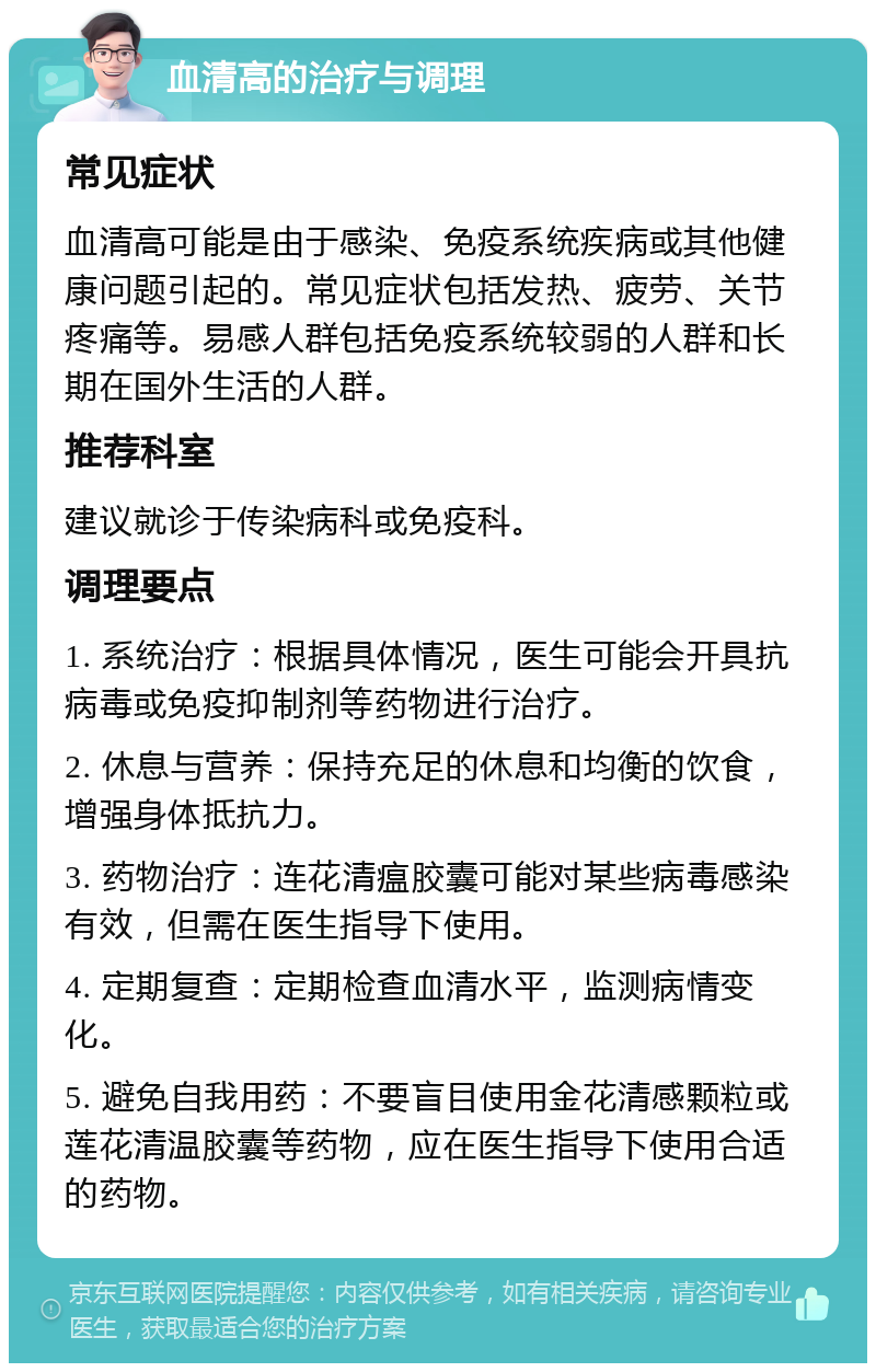 血清高的治疗与调理 常见症状 血清高可能是由于感染、免疫系统疾病或其他健康问题引起的。常见症状包括发热、疲劳、关节疼痛等。易感人群包括免疫系统较弱的人群和长期在国外生活的人群。 推荐科室 建议就诊于传染病科或免疫科。 调理要点 1. 系统治疗：根据具体情况，医生可能会开具抗病毒或免疫抑制剂等药物进行治疗。 2. 休息与营养：保持充足的休息和均衡的饮食，增强身体抵抗力。 3. 药物治疗：连花清瘟胶囊可能对某些病毒感染有效，但需在医生指导下使用。 4. 定期复查：定期检查血清水平，监测病情变化。 5. 避免自我用药：不要盲目使用金花清感颗粒或莲花清温胶囊等药物，应在医生指导下使用合适的药物。