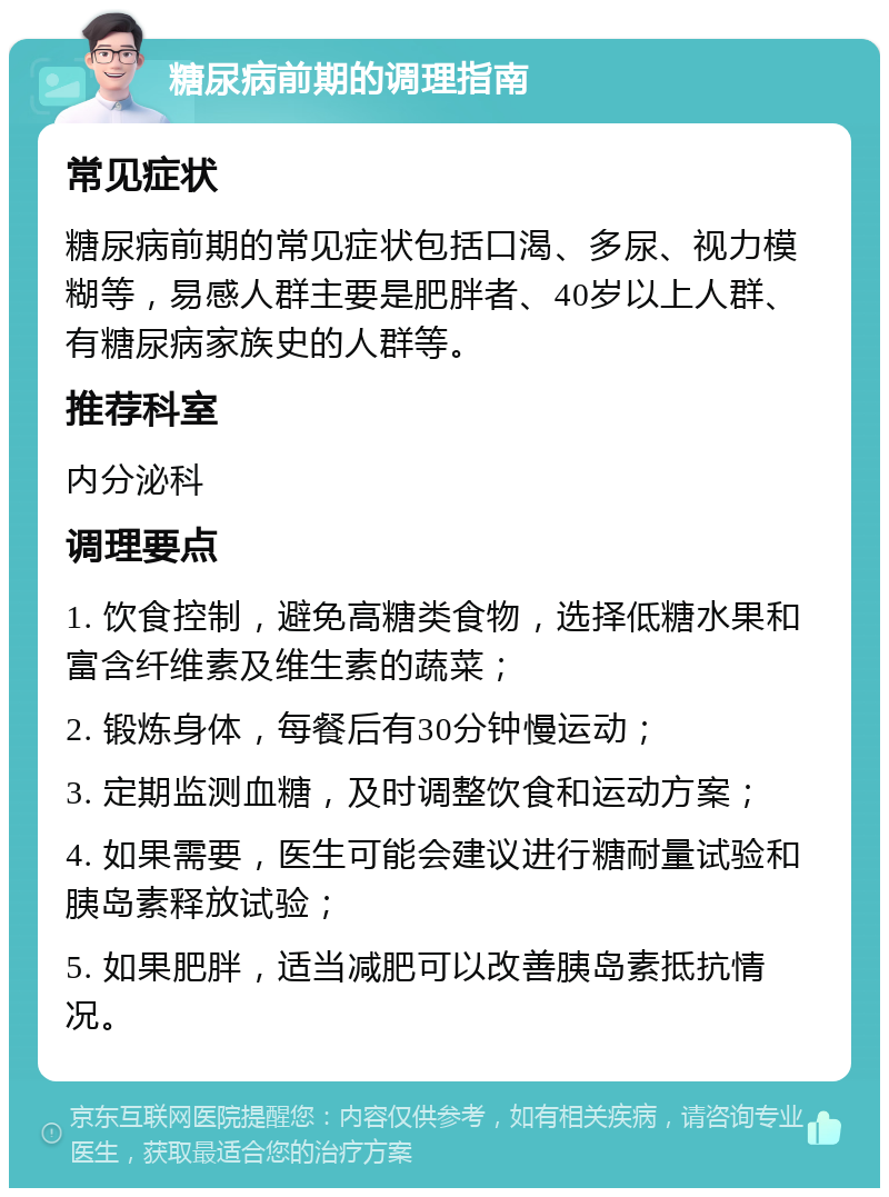 糖尿病前期的调理指南 常见症状 糖尿病前期的常见症状包括口渴、多尿、视力模糊等，易感人群主要是肥胖者、40岁以上人群、有糖尿病家族史的人群等。 推荐科室 内分泌科 调理要点 1. 饮食控制，避免高糖类食物，选择低糖水果和富含纤维素及维生素的蔬菜； 2. 锻炼身体，每餐后有30分钟慢运动； 3. 定期监测血糖，及时调整饮食和运动方案； 4. 如果需要，医生可能会建议进行糖耐量试验和胰岛素释放试验； 5. 如果肥胖，适当减肥可以改善胰岛素抵抗情况。