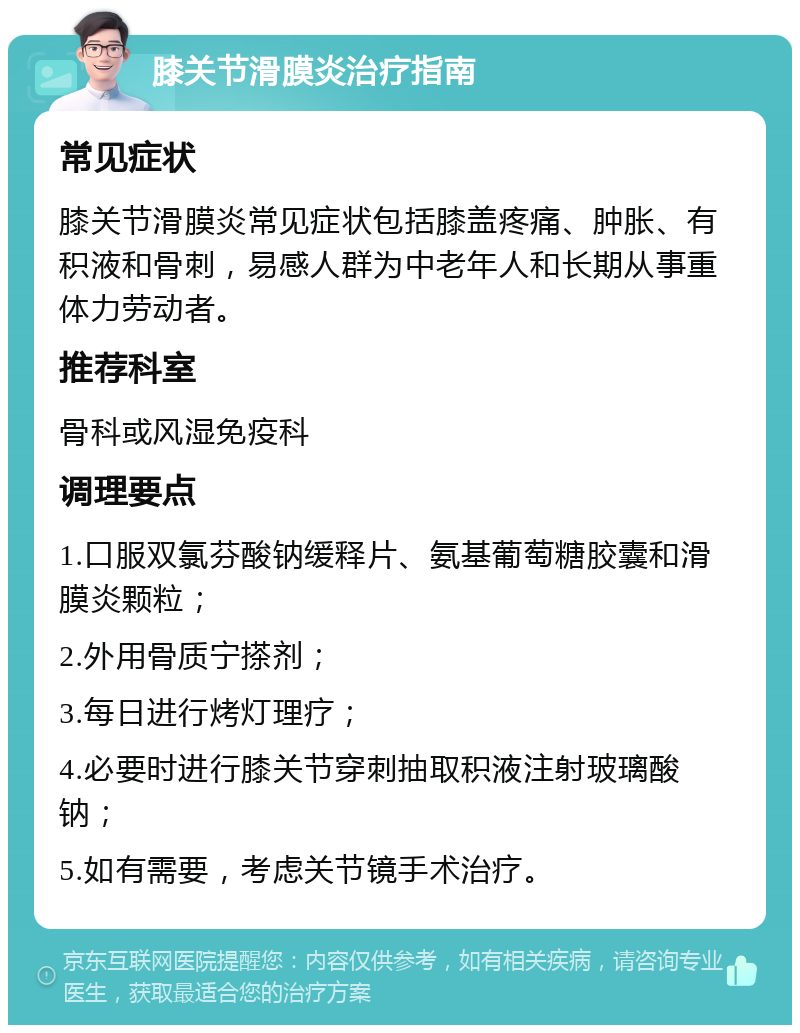 膝关节滑膜炎治疗指南 常见症状 膝关节滑膜炎常见症状包括膝盖疼痛、肿胀、有积液和骨刺，易感人群为中老年人和长期从事重体力劳动者。 推荐科室 骨科或风湿免疫科 调理要点 1.口服双氯芬酸钠缓释片、氨基葡萄糖胶囊和滑膜炎颗粒； 2.外用骨质宁搽剂； 3.每日进行烤灯理疗； 4.必要时进行膝关节穿刺抽取积液注射玻璃酸钠； 5.如有需要，考虑关节镜手术治疗。