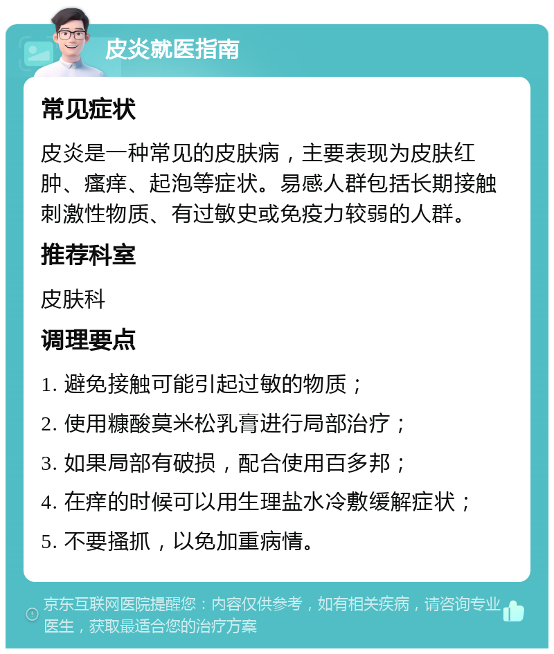 皮炎就医指南 常见症状 皮炎是一种常见的皮肤病，主要表现为皮肤红肿、瘙痒、起泡等症状。易感人群包括长期接触刺激性物质、有过敏史或免疫力较弱的人群。 推荐科室 皮肤科 调理要点 1. 避免接触可能引起过敏的物质； 2. 使用糠酸莫米松乳膏进行局部治疗； 3. 如果局部有破损，配合使用百多邦； 4. 在痒的时候可以用生理盐水冷敷缓解症状； 5. 不要搔抓，以免加重病情。